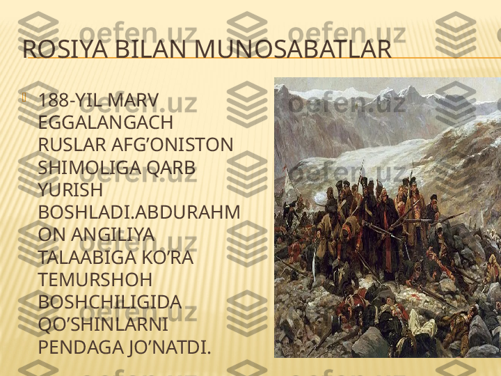 ROSIYA BILAN MUNOSABATLAR

188-YIL MARV 
EGGALANGACH 
RUSLAR AFG’ONISTON 
SHIMOLIGA QARB 
YURISH 
BOSHLADI.ABDURAHM
ON ANGILIYA 
TALAABIGA KO’RA 
TEMURSHOH 
BOSHCHILIGIDA 
QO’SHINLARNI 
PENDAGA JO’NATDI. 