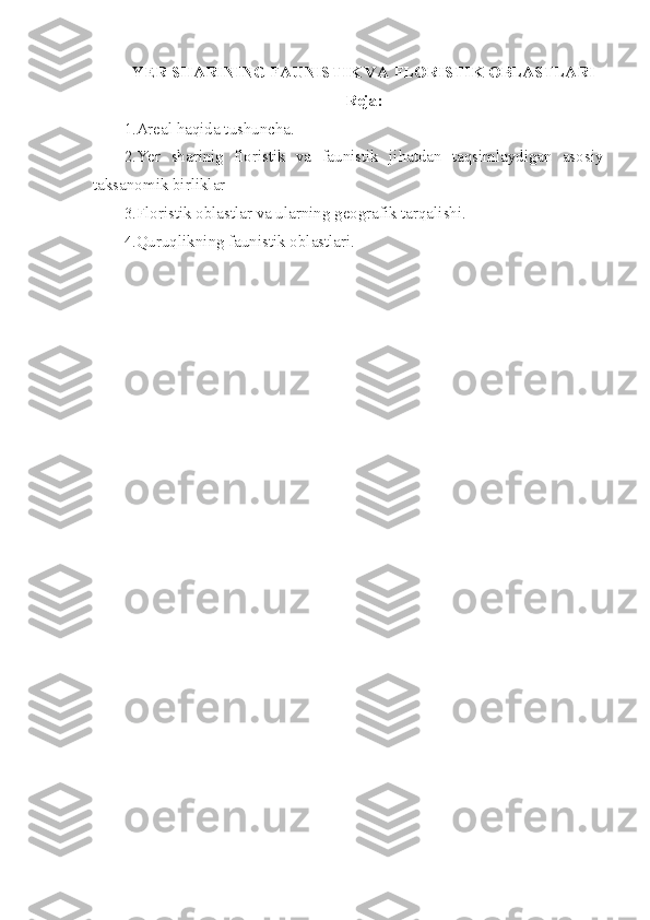 Y ER SHARINING FAUNISTIK VA FLORISTIK OBLASTLARI
Reja:
1.Areal haqida tushuncha.
2.Yer   sharinig   floristik   va   faunistik   jihatdan   taqsimlaydigan   asosiy
taksanomik birliklar
3.Floristik oblastlar va ularning geografik tarqalishi.
4.Quruqlikning faunistik oblastlari. 