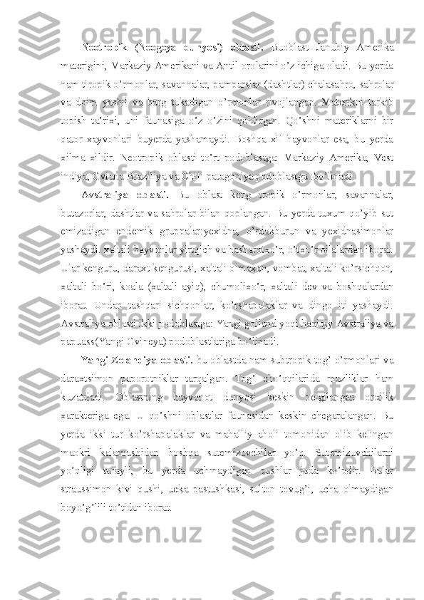 Neotropik   (Neogeya   dunyosi)   oblasti.   Buoblast   Janubiy   Amerika
materigini, Markaziy Amerikani va Antil orolarini o’z ichiga oladi. Bu yerda
nam tiropik o’rmonlar, savannalar, pamparslar (dashtlar) chalasa h ro, sa h rolar
va   doim   yashil   va   barg   tukadigan   o’rmonlar   rivojlangan.   Materikni   tarkib
topish   ta’rixi,   uni   faunasiga   o’z   o’zini   qoldirgan.   Qo’shni   materiklarni   bir
qator   xayvonlari   buyerda   yashamaydi.   Boshqa   xil   hayvonlar   esa,   bu   yerda
xilma   xildir.   Neotropik   oblasti   to’rt   podoblastga:   Markaziy   Amerika,   Vest
indiya, Gviana-Braziliya va Chili-patagoniya podoblastga :bo’linadi.
Avstraliya   oblasti.   Bu   oblast   keng   tropik   o’rmonlar,   savannalar,
butazorlar, dashtlar va sahrolar bilan qoplangan. Bu yerda tuxum qo’yib sut
emizadigan   endemik   gruppalar:yexidna,   o’rdakburun   va   yexidnasimonlar
yashaydi. xaltali hayvonlar yirtqich va hasharotxo’r, o’txo’r oilalardan iborat.
Ular kenguru, daraxt kengurusi, xaltali olmaxon, vombat, xaltali ko’rsichqon,
xaltali   bo’ri,   koala   (xaltali   ayiq),   chumolixo’r,   xaltali   dev   va   boshqalardan
iborat.   Undan   tashqari   sichqonlar,   ko’rshapalaklar   va   dingo   iti   yashaydi.
Avstraliya oblasti ikki podoblastga: Yangi golland yoqi haqiqiy Avstraliya va
papuass(Yangi Gvineya) podoblastlariga bo’linadi.
Yangi Zelandiya oblasti.  bu oblastda nam subtropik tog’ o’rmonlari va
daraxtsimon   paporotniklar   tarqalgan.   Tog’   cho’qqilarida   muzliklar   h am
kuzatiladi.   Oblastning   h ayvonot   dunyosi   keskin   belgilangan   orollik
xarakteriga   ega.   U   qo’shni   oblastlar   faunasidan   keskin   chegaralangan.   Bu
yerda   ikki   tur   ko’rshapalaklar   va   mahalliy   aholi   tomonidan   olib   kelingan
maokri   kalamushidan   boshqa   sutemizuvchilar   yo’q.   Sutemizuvchilarni
yo’qligi   tufayli,   bu   yerda   uchmaydigan   qushlar   juda   ko’pdir.   Bular
straussimon   kivi   qushi,   ueka   pastushkasi,   sulton   tovug’i,   ucha   olmaydigan
boyo’g’lili to’tidan iborat. 