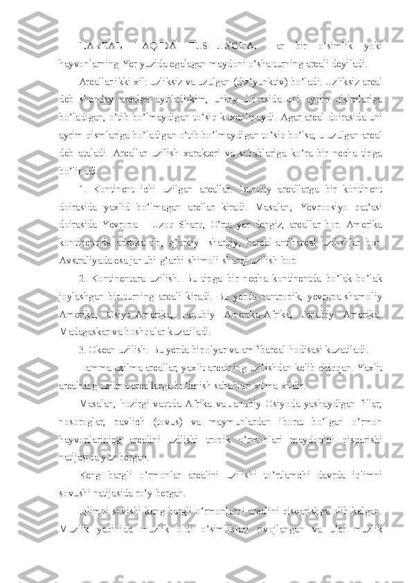 1.AREAL   HAQIDA   TUSHUNCHA.   H ar   bir   o’simlik   yoki
h ayvonlarning Yer yuzida egalagan maydoni o’sha turning areali deyiladi.
Areallar ikki xil: uzliksiz va uzulgan (diz’yunktiv) bo’ladi. Uzliksiz areal
deb   shunday   arealga   aytiladi-kim,   uning   doirasida   uni   ayrim   qisimlariga
bo’ladigan, o’tib bo’lmaydigan to’siq kuzatilmaydi. Agar areal doirasida uni
ayrim qismlariga bo’ladigan o’tib bo’lmaydigan to’siq bo’lsa, u uzulgan areal
deb   ataladi.   Areallar   uzilish   xarakteri   va   sabablariga   ko’ra   bir   necha   tipga
bo’linadi.
1.   Kontinent   ichi   uzilgan   areallar.   Bunday   areallarga   bir   kontinent
doirasida   yaxlid   bo’lmagan   arellar   kiradi.   Masalan,   Yevroosiyo   qat’asi
doirasida   Yevropa   –   Uzoq   Sharq,   O’rta   yer   dengiz,   areallar   bor.   Amerika
kontinentida   arktika-alp,   g’arbiy-   sharqiy,   bareal-antibareal   uzilishlar   bor.
Avstraliyada esa janubi-g’arbi-shimoli-sharqi uzilish bor. 
2.   Kontinentara   uzilish.   Bu   tipga   bir   necha   kontinentda   bo’lak-bo’lak
joylashgan   bir   turning   areali   kiradi.   Bu   yerda   pantropik,   yevropa-shamoliy
Amerika,   Osiyo-Amerika,   Janubiy   Amerika-Afrika,   Janubiy   Amerika-
Madagaskar va boshqalar kuzatiladi.
3. Okean uzilish. Bu yerda bipolyar va amfibareal  h odisasi kuzatiladi.
H amma uzilma areallar, yaxlit arealning uzilishdan kelib chiqqan. Yaxlit
arealning uzilma areallarga bo’linish sabablari xilma-xildir.
Masalan,   hozirgi   vaqtda   Afrika   va   Janubiy   Osiyoda   yashaydigan   fillar,
nosoroglar,   pavlich   (tovus)   va   maymunlardan   iborat   bo’lgan   o’rmon
hayvonlarining   arealini   uzilishi   tropik   o’rmonlari   maydonini   qisqarishi
natijasida yuz bergan.
Keng   bargli   o’rmonlar   arealini   uzilishi   to’rtlamchi   davrda   iqlimni
sovushi natijasida ro’y bergan.
Iqlimni sovishi keng bargli o’rmonlarni arealini qisqarishga olib kelgan.
Muzlik   yaqinida   muzlik   oldi   o’simliklari   rivojlangan   va   ular   muzlik 