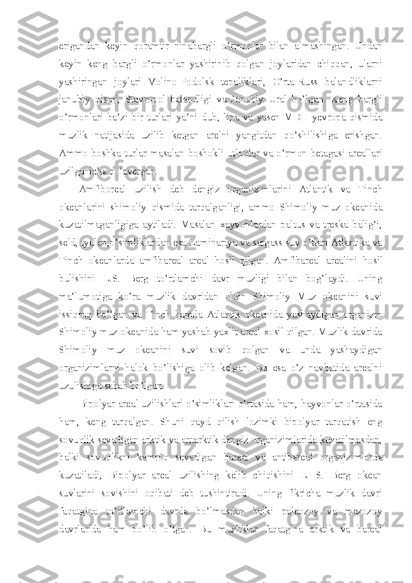 erigandan   keyin   qoramtir   ninabargli   o’rmonlar   bilan   almashingan.   Undan
keyin   keng   bargli   o’rmonlar   yashirinib   qolgan   joylaridan   chiqqan,   ularni
yashiringan   joylari   Volino-Podolsk   tepaliklari,   O’rta-Russ   balandliklarni
janubiy   qismi,   Stavropol   balandligi   va   Janubiy   Ural   bo’lgan.   Keng   bargli
o’rmonlari   ba’zi   bir   turlari   ya’ni   dub,   lipa   va   yasen   MDH   yevropa   qismida
muzlik   natijasida   uzilib   ketgan   arelni   yangitdan   qo’shilishiga   erishgan.
Ammo boshka turlar masalan boshokli utloqlar va o’rmon betagasi areallari
uzilganicha qolavergan. 
Amfiboreal   uzilish   deb   dengiz   organizimlarini   Atlantik   va   Tinch
okeanlarini   shimoliy   qismida   tarqalganligi,   ammo   Shimoliy   muz   okeanida
kuzatilmaganligiga   aytiladi.   Masalan   xayvonlardan   paltus   va   treska   balig’i,
seld, tyulen,o’simliklardan esa Laminariya va sargass suv o’tlari Atlantika va
Tinch   okeanlarda   amfibareal   areal   h osil   qilgan.   Amfibareal   arealini   h osil
bulishini   L.S.   Berg   to’rtlamchi   davr   muzligi   bilan   bog’laydi.   Uning
ma’lumotiga   ko’ra   muzlik   davridan   oldin   Shimoliy   Muz   okeanini   suvi
issiqroq   bo’lgan   va   Tinch   hamda   Atlantik   okeanida   yashaydigan   organizm
Shimoliy muz okeanida ham yashab yaxlit areal xosil qilgan. Muzlik davrida
Shimoliy   muz   okeanini   suvi   sovib   qolgan   va   unda   yashaydigan
organizimlarni   halok   bo’lishiga   olib   kelgan.   Bu   esa   o’z   navbatida   arealni
uzulishiga sabab bo’lgan. 
Bipolyar areal uzilishlari o’simliklari o’rtasida ham, hayvonlar o’rtasida
ham,   keng   tarqalgan.   Shuni   qayd   qilish   lozimki   bipolyar   tarqatish   eng
sovuqlik sevadigan arktik va antarktik dengiz organizimlarida kuzatilmasdan,
balki   sovuqlikni   kamroq   sevadigan   bareal   va   antibareal   organizimlarda
kuzatiladi,   Bipolyar   areal   uzilishing   kelib   chiqishini   L.   S.   Berg   okean
suvlarini   sovishini   oqibati   deb   tushintiradi.   Uning   fikricha   muzlik   davri
faqatgina   to’rtlamchi   davrda   bo’lmasdan   balki   paleozoy   va   mezozoy
davrlarida   ham   bo’lib   o’tgan.   Bu   muzliklar   faqatgina   arktik   va   bareal 