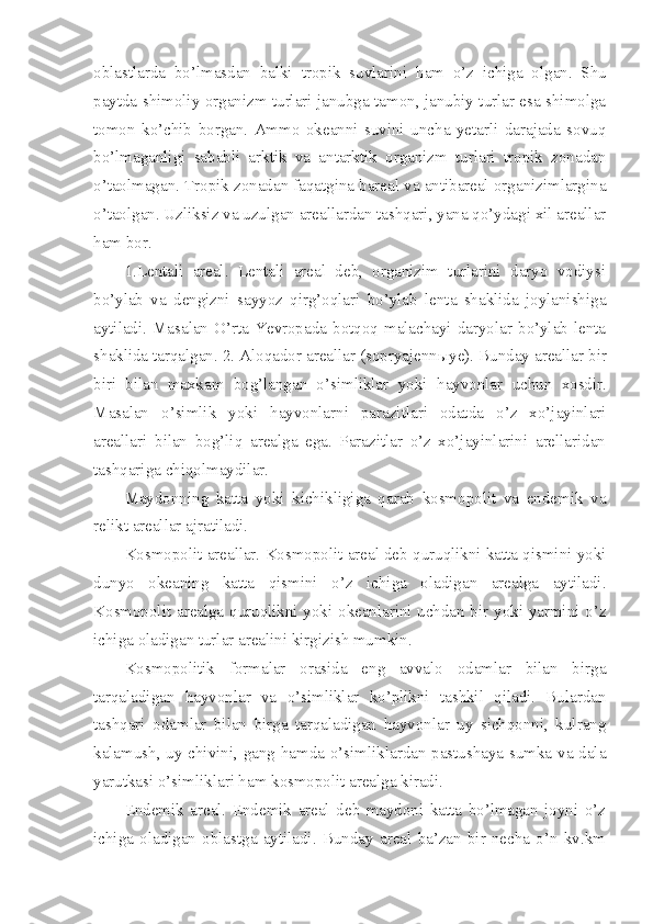oblastlarda   bo’lmasdan   balki   tropik   suvlarini   h am   o’z   ichiga   olgan.   Shu
paytda shimoliy organizm turlari janubga tamon, janubiy turlar esa shimolga
tomon   ko’chib   borgan.   Ammo   okeanni   suvini   uncha   yetarli   darajada   sovuq
bo’lmaganligi   sababli   arktik   va   antarktik   organizm   turlari   tropik   zonadan
o’taolmagan. Tropik zonadan faqatgina bareal va antibareal organizimlargina
o’taolgan. Uzliksiz va uzulgan areallardan tashqari, yana qo’ydagi xil areallar
h am bor.
1.Lentali   areal.   Lentali   areal   deb,   organizim   turlarini   daryo   vodiysi
bo’ylab   va   dengizni   sayyoz   qirg’oqlari   bo’ylab   lenta   shaklida   joylanishiga
aytiladi.  Masalan  O’rta  Yevropada  botqoq  malachayi  daryolar  bo’ylab  lenta
shaklida tarqalgan. 2. Aloqador areallar (sopryajenn ы ye). Bunday areallar bir
biri   bilan   maxkam   bog’langan   o’simliklar   yoki   h ayvonlar   uchun   xosdir.
Masalan   o’simlik   yoki   hayvonlarni   parazitlari   odatda   o’z   xo’jayinlari
areallari   bilan   bog’liq   arealga   ega.   Parazitlar   o’z   xo’jayinlarini   arellaridan
tashqariga chiqolmaydilar. 
Maydonning   katta   yoki   kichikligiga   qarab   kosmopolit   va   endemik   va
relikt areallar ajratiladi.
Kosmopolit areallar. Kosmopolit areal deb quruqlikni katta qismini yoki
dunyo   okeaning   katta   qismini   o’z   ichiga   oladigan   arealga   aytiladi.
Kosmopolit arealga quruqlikni yoki okeanlarini uchdan bir yoki yarmini o’z
ichiga oladigan turlar arealini kirgizish mumkin.
Kosmopolitik   formalar   orasida   eng   avvalo   odamlar   bilan   birga
tarqaladigan   h ayvonlar   va   o’simliklar   ko’plikni   tashkil   qiladi.   Bulardan
tashqari   odamlar   bilan   birga   tarqaladigan   hayvonlar   uy   sichqonni,   kulrang
kalamush, uy chivini, gang hamda o’simliklardan pastushaya sumka va dala
yarutkasi o’simliklari ham kosmopolit arealga kiradi.
Endemik   areal.   Endemik   areal   deb   maydoni   katta   bo’lmagan   joyni   o’z
ichiga   oladigan   oblastga   aytiladi.   Bunday   areal   ba’zan   bir   necha   o’n   kv.km 