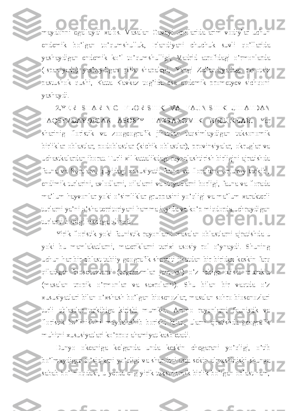 maydonni   egallaydi   xalos.   Masalan   Gavayi   orollarida   arim   vodiylar   uchun
endemik   bo’lgan   to’qumshulluk,   Irlandiyani   chuchuk   suvli   qo’llarida
yashaydigan   endemik   ko’l   to’qumshulligi,   Madrid   atrofidagi   o’rmonlarda
(Ispaniyada)   yashaydigan   pilla   shapalagi,   Yangi   Zellandiyadagi   qanotsiz
pastushok   qushi,   Katta   Kavkaz   tog’ida   esa   endemik   prometyev   sichqoni
yashaydi. 
2.YER   SHARINIG   FLORISTIK   VA   FAUNISTIK   JIHATDAN
TAQSIMLAYDIGAN   ASOSIY   TAKSANOMIK   BIRLIKLAR.   Yer
sharinig   floristik   va   zoogeografik   jihatdan   taqsimlaydigan   taksonomik
birliklar   oblastlar,   podoblastlar   (kichik   oblastlar),   provinsiyalar,   okruglar   va
uchastkalardan iborat. Turli xil kattalikdagi rayonlashtirish birligini ajratishda
fauna   va   floralarni   quyidagi   xususiyati:   fauna   va   floralarni   umumiy   tarkibi,
endimik turlarini, avlodlarni, oilalarni va otryadlarni borligi, fauna va florada
ma’lum hayvonlar yoki o’simliklar gruppasini yo’qligi va ma’lum xarakterli
turlarni ya’ni o’sha territoriyani hamma joyida va ko’p miqdorda uchraydigan
turlarni borligi hisobga olinadi.
Yirik floristik yoki faunistik rayonlarni masalan oblastlarni ajratishda u
yoki   bu   mamlakatlarni,   materiklarni   tarixi   asosiy   rol   o’ynaydi.   Shuning
uchun har bir oblast tabiiy geografik sharoiti jihatdan bir-biridan keskin farq
qiladigan   biosenozlarni   (organizmlar   jamoasi)   o’z   ichiga   olishi   mumkin
(masalan   tropik   o’rmonlar   va   saxrolarni).   Shu   bilan   bir   vaqtda   o’z
xususiyatlari bilan o’xshash bo’lgan biosenozlar, masalan sohro biosenozlari
turli   oblastlar   tarkibiga   kirishi   mumkin.   Ammo   rayonlarni   faunistik   va
floristik   bo’linishini   maydalashib   borishi   bilan,   ularni   ajratishda   geografik
muhitni xususiyatlari ko’proq ahamiyat kasb etadi.
Dunyo   okeaniga   kelganda   unda   keskin   chegarani   yo’qligi,   o’tib
bo’lmaydigan to’siqlarni yo’qligi va sharoitni asta-sekin almashinishi shunga
sabab bo’lmoqdaki, u yerda eng yirik taksonomik birlik bo’lgan oblast ham, 