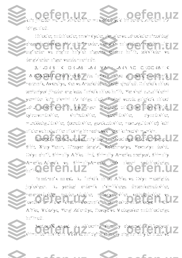 ko’p jihatdan ma’lum zonalar bilan mos keladi yoki bir qancha zonalarni o’z
ichiga oladi.
Oblastlar, podoblastlar, provinsiyalar, okruglar va uchastkalar o’rtasidagi
chegaralar   keskin   chiziq   bo’lmasdan,   kengish   polosadan   iboratdir.   Ular
tog’lardan   va   qirg’oq   bo’ylab   o’tganda   aniqroq   bo’lib,   tekislikdan   va
dengizlardan o’tgan vaqtda noaniqdir.
3.FLORISTIK   OBLASTLAR   VA   ULARNING   GEOGRAFIK
TARQALISHI.   Yer   sharida   oltita   floristik   oblast:   gollarktik,   poleotropik,
neotropik, Avstraliya, Kap va Antarktida oblastlari ajratiladi. Golarktik oblast
territoriyasi jihatdan eng katta floristik oblast bo’lib, Yer shari quruqliklarini
yarmidan   ko’p   qismini   o’z   ichiga   oladi.   Hozirgi   vaqtda   golarktik   oblasti
uchun   endemik   bo’lib   hisoblangan   oilalardan   toldoshlar,   qayindoshlar,
ayiqtovondoshlar,   sho’radoshlar,   karamdoshlar,   qiyoqdoshlar,
murakkabguldoshlar,   (astradoshlar,   gazakutdoshlar,   navruzguldoshlar)   kabi
oilalar va boshoqlilar oilasinig bir necha vakillarini ko’rsatish mumkin. 
Golarktik floristik oblasti  qo’yidagi podoblastlarga: Arktika, Yevropa-
Sibir,   Xitoy-Yapon,   O’rtayer   dengizi,   Makaroneziya,   Yevroziyo   dashti,
Osiyo   cho’li,   Shimoliy   Afrika-Hind,   Shimoliy   Amerika   preriyasi,   Shimoliy
Amerika-Atlantik   va   ShimoliyAmerika-Tinch   okeani   podoblastlariga
bo’linadi.
Poleotropik   oblast.   Bu   floristik   oblast   Afrika   va   Osiyo   materigida
joylashgan.   Bu   yerdagi   endemik   o’simliklarga   dipterokarpadoshlar,
nepentesdoshlar,   pandanusdoshlar,   rafleziyadoshlar,   sapindadoshlar   va
lavrdoshlar   oilalari   kiradi.   Paleotropik   oblasti   beshta   podoblastga:   Hindo-
Afrika,   Maleziya,   Yangi   Zelandiya,   Gavaya   va   Madagaskar   podoblastlariga
bo’linadi.
Neotropik   oblast .   Bu   oblastning   shimoliy   chegarasi   Kaliforniyani
shimolidan boshlanib Meksika qo’ltig’ini shimoliy qirg’oqi bo’ylab o’tadi va 