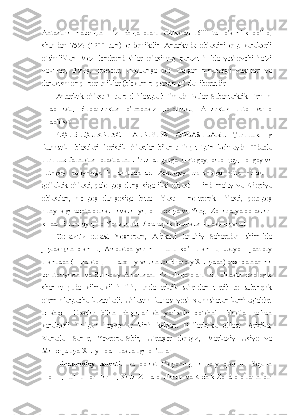 Antaktida   materigini   o’z   ichiga   oladi.   Oblastda   1600   tur   o’simlik   bo’lib,
shundan   75%   (1200   turi)   endemikdir.   Antarktida   oblastini   eng   xarakterli
o’simliklari   Mezodendrondoshlar   oilasining   parazit   holda   yashovchi   ba’zi
vakillari,   fisroy,   libosedr,   arakuariya   deb   atalgan   ninabargli   vakillari   va
daraxtsimon poporotniklar (blexum poporotnigi) dan iboratdir. 
Antarktik oblast 3- ta podoblastga bo’linadi. Bular Subantarktik o’rmon
podoblasti,   Subantarktik   o’rmonsiz   poloblasti,   Antarktik   qutb   sahro
podoblasti.
4.QURUQLIKNING   FAUNISTIK   OBLASTLARI.   Quruqlikning
faunistik   oblastlari   floristik   oblastlar   bilan   to’liq   to’g’ri   kelmaydi.   Odatda
quruqlik faunistik oblastlarini to’rtta dunyoga: arktogey, paleogey, neogey va
notogey   dunyosiga   birlashtiradilar.   Arktogey   dunyosiga   bitta   oblast   -
gollaktik   oblasti,   paleogey   dunyosiga   ikki   oblast   -   Hindomalay   va   Efiopiya
oblastlari,   neogey   dunyosiga   bitta   oblast   -   neotropik   oblasti,   potogey
dunyosiga uchta oblast - avstraliya, polineziya va Yangi Zellandiya oblastlari
kiradi. Shunday qilib Yer sharida 7 quruqlik faunistik oblasti mavjud.
Gollaktik   oblast   Yevropani,   Afrikani   Janubiy   Saharadan   shimolda
joylashgan   qismini,   Arabiston   yarim   orolini   ko’p   qismini,   Osiyoni   janubiy
qismidan (Hindiston, Hindixitoy va Janubi-Sharqiy Xitoydan) boshqa hamma
territoriyasini va Shimoliy Amerikani o’z ichiga oladi. Bu oblastni ekologik
sharoiti   juda   xilma-xil   bo’lib,   unda   arktik   sahrodan   tortib   to   subtropik
o’rmonlargacha   kuzatiladi.   Oblastni   faunasi   yosh   va   nisbatan   kambag’aldir.
Boshqa   oblastlar   bilan   chegaradosh   yerlarda   qo’shni   oblastlar   uchun
xarakterli   bo’lgan   hayvonlar   kirib   kelgan.   Gollarktika   oblasti   Arktika,
Kanada,   Sanor,   Yevropa-Sibir,   O’rtayer   dengizi,   Markaziy   Osiyo   va
Manchjuriya-Xitoy podoblastlariga bo’linadi.
Hindomalay   oblasti.   Bu   oblast   Osiyoning   janubiy   qismini,   Seylon
orolini, Fillipin orollarini, Katta Zond orollarini va Kichik Zond orollarini bir 