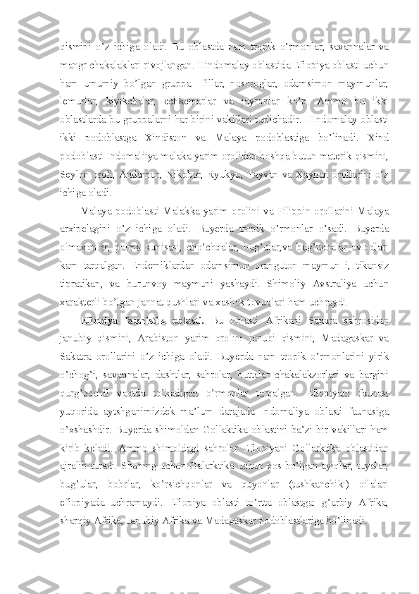 qismini   o’z   ichiga   oladi.   Bu   oblastda   nam   tropik   o’rmonlar,   savannalar   va
mangr chakalaklari rivojlangan. Hindomalay oblastida Efiopiya oblasti uchun
ham   umumiy   bo’lgan   gruppa   –fillar,   nosoroglar,   odamsimon   maymunlar,
lemurlar,   kiyikchalar,   echkemarlar   va   jayronlar   ko’p.   Ammo   bu   ikki
oblastlarda bu gruppalarni har birini vakillari turlichadir. HIndomalay oblasti
ikki   podoblastga   Xindiston   va   Malaya   podoblastiga   bo’linadi.   Xind
podoblasti Indomaliiya malaka yarim orolidan boshqa butun materik qismini,
Seylon oroli, Andaman, Nikobar, Ryukyu, Tayvan va Xaynan orollarini o’z
ichiga oladi. 
Malaya podoblasti Malakka  yarim orolini va  Filippin orollarini  Malaya
arxipelagini   o’z   ichiga   oladi.   Buyerda   tropik   o’rmonlar   o’sadi.   Buyerda
olmaxonlar,   palma   kunisasi,   cho’chqalar,   bug’ular,va   bug’uchalar   avlodlari
kam   tarqalgan.   Endemiklardan   odamsimon   oranguton   maymun   i,   tikansiz
tipratikan,   va   burunvoy   maymuni   yashaydi.   Shimoliy   Avstraliya   uchun
xarakterli bo’lgan jannat qushlari va xashak tovuqlari ham uchraydi.
Efiopiya   faunistik   oblasti.   Bu   oblasti   Afrikani   Saxara   sahrosidan
janubiy   qismini,   Arabiston   yarim   orolini   janubi   qismini,   Madagaskar   va
Sakatra   orollarini   o’z   ichiga   oladi.   Buyerda   nam   tropik   o’rmonlarini   yirik
o’chog’i,   savannalar,   dashtlar,   sahrolar,   buttalar   chakalakzorlari   va   bargini
qurg’oqchil   vaqtda   to’kadigan   o’rmonlar   tarqalgan.   Efiopiyani   faunasi
yuqorida   aytshganimizdek   ma’lum   darajada   Indomaliya   oblasti   faunasiga
o’xshashdir.   Buyerda   shimoldan   Gollaktika   oblastini   ba’zi   bir   vakillari   ham
kirib   keladi.   Ammo   shimoldagi   sahrolar   Efiopiyani   Gollarktika   oblastidan
ajralib turadi. Shuning uchun Galarktika uchun xos bo’lgan ayiqlar, tuyalar,
bug’ular,   bobrlar,   ko’rsichqonlar   va   quyonlar   (tushkanchiki)   oilalari
efiopiyada   uchramaydi.   Efiopiya   oblasti   to’rtta   oblastga:   g’arbiy   Afrika,
sharqiy Afrika, Janubiy Afrika va Madagaskar podoblastlariga bo’linadi. 