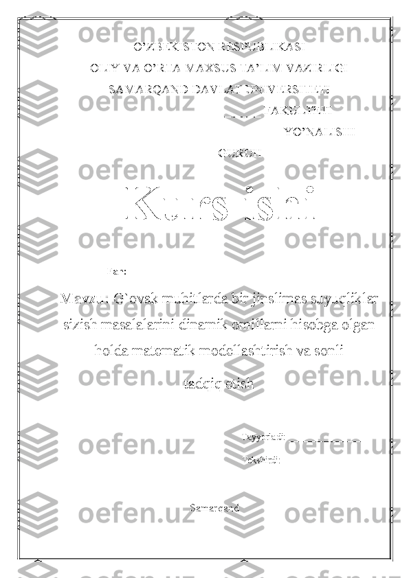 O’ZBEKISTON RESPUBLIKASI 
OLIY VA O’RTA MAXSUS TA’LIM VAZIRLIGI 
SAMARQAND DAVLAT UNIVERSITETI
_________________________ FAKULTETI
________________________________ YO’NALISHI
_____ - GURUH
Kurs ishi
Fan:  __________________________________________
Mavzu:   G`ovak muhitlarda bir jinslimas suyuqliklar
sizish masalalarini dinamik omillarni hisobga olgan
holda matematik modellashtirish va sonli 
tadqiq etish
Tayyorladi: _________________
Tekshirdi: __________________
Samarqand 