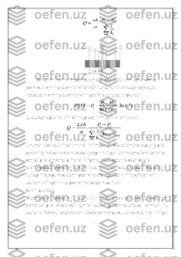 Zonali bir jinsli b о ‘lmagan qatlamdagi tekis radial oqim uchun vertikal 
kesim   va bosimning taqsimlanish chizig‘i   bunda har bir zonadagi tekis radial 
harakatda bosimning taqsimlanishi logarifmik   qonunga b о ‘ysunadi.
Quduqdagi suyuqlik oqim sarfi quyidagi formula bilan aniqlanadi:
Umuman olganda, b о ‘lakli bir jinsli b о ‘lmagan g‘ovak qatlamlarda suyuqlik yoki
gazlarning harakati ancha murakkab jarayon b о ‘lgani ular matematik modellarida
vertikal yoki gorizantal y о ‘nalish b о ‘yicha  о ‘tkazuvchanlik va g‘ovaklik
koeffitsiyentlari qiymatlari har bir zonada bir biridan katta farqlanadi. Shu sabab 
bunday   filtratsiya masalalarini yechish ancha murakkab b о ‘lib, samarali sonli 
usullarni   q о ‘llagan holda yechish maqsadga muvofiqdir.
Sonli Tadqiqot:
Matematik   modelning   sonli   tadqiqoti,   odatda,   cheklangan   farqlar,   cheklangan
elementlar   yoki   cheklangan   hajmlar   usullari   yordamida   amalga   oshiriladi.   Bu
usullar   differensial  tenglamalarni  diskretlashtirishga   va  ular   asosida   hosil  bo‘lgan
10 