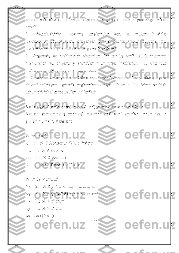 chiziqli   yoki   chiziqli   bo‘lmagan   algebraik   tenglamalar   tizimini   yechishga   imkon
beradi.
1.   Diskretlashtirish:   Davomiy   tenglamalar   vaqt   va   makon   bo'yicha
diskretlashtiriladi.   Masalan,   cheklangan   farqlar   usulida   makon   bo'yicha   grid
tuziladi va har bir grid nuqtasida tenglama hisoblanadi.
2.   Chegaraviy   va   boshlang'ich   sharoitlar:   Har   qanday   sonli   usulda   muammo
boshlang'ich   va   chegaraviy   sharoitlar   bilan   birga   hisoblanadi.   Bu   sharoitlar
ma’lumotlarni modellashtirish uchun zarur.
3.   Chiziqli   tizimni   yechish:   Diskretlashtirilgan   tenglamalar   tizimi   chiziqli   yoki
chiziqli   bo'lmagan   algebraik   tenglamalar   tizimiga  olib   keladi.  Bu   tizimni   yechish
uchun chiziqli algebra usullari qo'llaniladi.
Matlab (yoki boshqa dasturlash tillari) yordamida sonli tadqiqot:
Matlab   yordamida   yuqoridagi   muammolarni   sonli   yechish   uchun   dastur
yozish mumkin. Masalan:
% Parametrlar
k = 1;    % O‘tkazuvchanlik koeffitsienti
mu = 1;   % Viskozlik
phi = 0.2; % G'ovaklilik
D = 1;    % Diffuziya koeffitsienti
% Grid sozlamalari
Nx = 50;  % X yo‘nalishidagi nuqtalar soni
Ny = 50;  % Y yo‘nalishidagi nuqtalar soni
Lx = 10;  % X o‘lchami
Ly = 10;  % Y o‘lchami
dx = Lx / (Nx-1);
11 