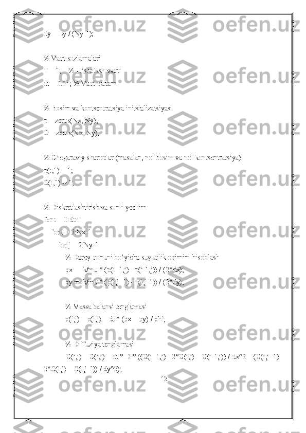 dy = Ly / (Ny-1);
% Vaqt sozlamalari
T = 1;    % Hisoblash vaqti
dt = 0.01; % Vaqt qadam
% Bosim va kontsentratsiya initsializatsiyasi
p = zeros(Nx, Ny);
C = zeros(Nx, Ny);
% Chegaraviy sharoitlar (masalan, nol bosim va nol kontsentratsiya)
p(:,1) = 1;
C(:,1) = 1;
% Diskretlashtirish va sonli yechim
for t = 0:dt:T
    for i = 2:Nx-1
        for j = 2:Ny-1
            % Darcy qonuni bo‘yicha suyuqlik oqimini hisoblash
            qx = -k/mu * (p(i+1,j) - p(i-1,j)) / (2*dx);
            qy = -k/mu * (p(i,j+1) - p(i,j-1)) / (2*dy);
            % Massa balansi tenglamasi
            p(i,j) = p(i,j) + dt * (qx + qy) / phi;
            % Diffuziya tenglamasi
            C(i,j) = C(i,j) + dt * D * ((C(i+1,j) - 2*C(i,j) + C(i-1,j)) / dx^2 + (C(i,j+1) -
2*C(i,j) + C(i,j-1)) / dy^2);
12 