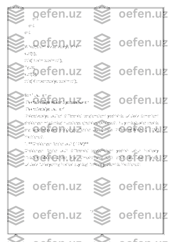         end
    end
end
% Natijalarni vizualizatsiya qilish
surf(p);
title('Bosim taqsimoti');
figure;
surf(C);
title('Kontsentratsiya taqsimoti');
Sonli usullar
Diskretizatsiya va sonli yondashuvlar
Diskretizatsiya usullari
Diskretizatsiya   usullari   differensial   tenglamalarni   yechishda   uzluksiz   domenlarni
cheklangan miqdordagi nuqtalarga ajratishga asoslanadi. Bu yondashuvlar orasida
eng   keng   tarqalgani   cheklangan   farqlar   usuli   (Finite   Difference   Method,   FDM)
hisoblanadi.
1. **Cheklangan farqlar usuli (FDM)**
Cheklangan   farqlar   usuli   differensial   tenglamalarni   yechish   uchun   hosilaviy
ifodalarni   diskret   farqlar   bilan   almashtirishni   talab   qiladi.   Bu   usul   bo'yicha
uzluksiz funksiyaning hosilasi quyidagi formula yordamida hisoblanadi:
13 