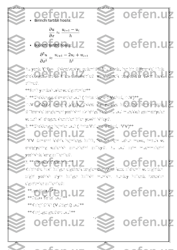 Bu   yerda   \(h\)   —  diskretizatsiya   qadamidir.   Shu   tarzda,  har   bir   differensial   ifoda
cheklangan   farqlar   bilan   almashtiriladi   va   algebraik   tenglamalar   tizimi   hosil
qilinadi.
**Sonli yondashuvlar va algoritmlar**
1. **Cheklangan elementlar usuli (Finite Element Method, FEM)**
FEM   uzluksiz   domenni   kichik,   diskret   elementlarga   bo'lib,   har   bir   elementda
differensial tenglamani yechishni o'z ichiga oladi. Bu usul murakkab geometriyalar
va turli xil chegara sharoitlari bilan yaxshi ishlaydi.
2. **Cheklangan hajmlar usuli (Finite Volume Method, FVM)**
FVM   domenni   kichik   hajmlarga   bo'lib,   har   bir   hajm   uchun   massa,   impuls   va
energiyaning   saqlanish   qonunlarini   qo'llaydi.   Bu   usul   oqim   muammolarini
yechishda keng qo'llaniladi.
3. **Iteratsion algoritmlar**
Ko'pincha hosil  bo'lgan algebraik tenglamalar tizimi  katta o'lchamli  va to'g'ridan-
to'g'ri   yechish   qiyin   bo'lgan   bo'lishi   mumkin.   Bunday   hollarda   iteratsion
algoritmlar qo'llaniladi:
- **Jacobi usuli**
- **Gauss-Seidel usuli**
- **Ko'pjildlikli (Multigrid) usul**
- **Konjugat gradient usuli**
14 