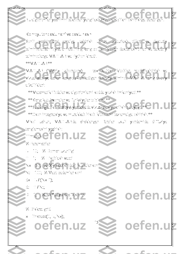 Bu algoritmlar yechimni takroran yangilash orqali aniqlikni oshirishga qaratilgan.
Kompyuter dasturlari va dasturlash
Sonli   yechimlarni   amalga   oshirish   uchun   dasturlash   tillari   va   dasturiy
ta'minotlardan foydalaniladi. Eng keng qo'llaniladigan dasturlash tillari va dasturiy
ta'minotlarga MATLAB va Python kiradi.
**MATLAB**
MATLAB   (Matrix   Laboratory)   —   texnik   hisob-kitoblar,   modellashtirish   va
vizualizatsiya uchun keng qo'llaniladigan dasturiy ta'minot. MATLABning asosiy
afzalliklari:
- **Matematik ifodalar va algoritmlarni sodda yozish imkoniyati.**
- **Keng kutubxonalar va funksiyalar to'plami.**
- **Sodda grafik interfeysi yordamida vizualizatsiya qilish qulayligi.**
- **Oson integratsiya va murakkab hisob-kitoblarni tez amalga oshirish.**
Misol   uchun,   MATLABda   cheklangan   farqlar   usuli   yordamida   diffuziya
tenglamasini yechish:
```matlab
% Parametrlar
L = 10;    % Domen uzunligi
T = 1;     % Hisoblash vaqti
Nx = 50;   % X yo'nalishidagi nuqtalar soni
Nt = 100;  % Vaqt qadamlar soni
dx = L / (Nx-1);
dt = T / Nt;
D = 1;     % Diffuziya koeffitsienti
% Diskret grid
x = linspace(0, L, Nx);
15 