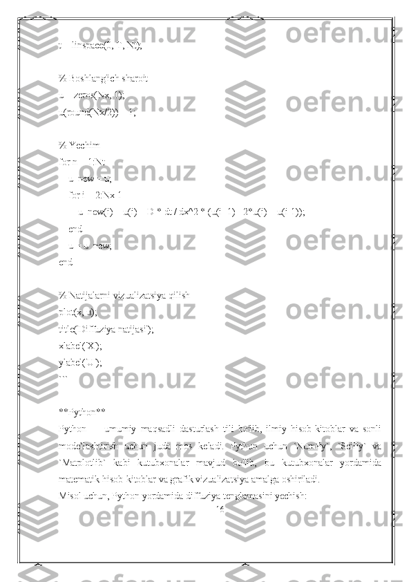 t = linspace(0, T, Nt);
% Boshlang'ich sharoit
u = zeros(Nx, 1);
u(round(Nx/2)) = 1;
% Yechim
for n = 1:Nt
    u_new = u;
    for i = 2:Nx-1
        u_new(i) = u(i) + D * dt / dx^2 * (u(i+1) - 2*u(i) + u(i-1));
    end
    u = u_new;
end
% Natijalarni vizualizatsiya qilish
plot(x, u);
title('Diffuziya natijasi');
xlabel('X');
ylabel('U');
```
**Python**
Python   —   umumiy   maqsadli   dasturlash   tili   bo'lib,   ilmiy   hisob-kitoblar   va   sonli
modellashtirish   uchun   juda   mos   keladi.   Python   uchun   `NumPy`,   `SciPy`   va
`Matplotlib`   kabi   kutubxonalar   mavjud   bo'lib,   bu   kutubxonalar   yordamida
matematik hisob-kitoblar va grafik vizualizatsiya amalga oshiriladi.
Misol uchun, Python yordamida diffuziya tenglamasini yechish:
16 