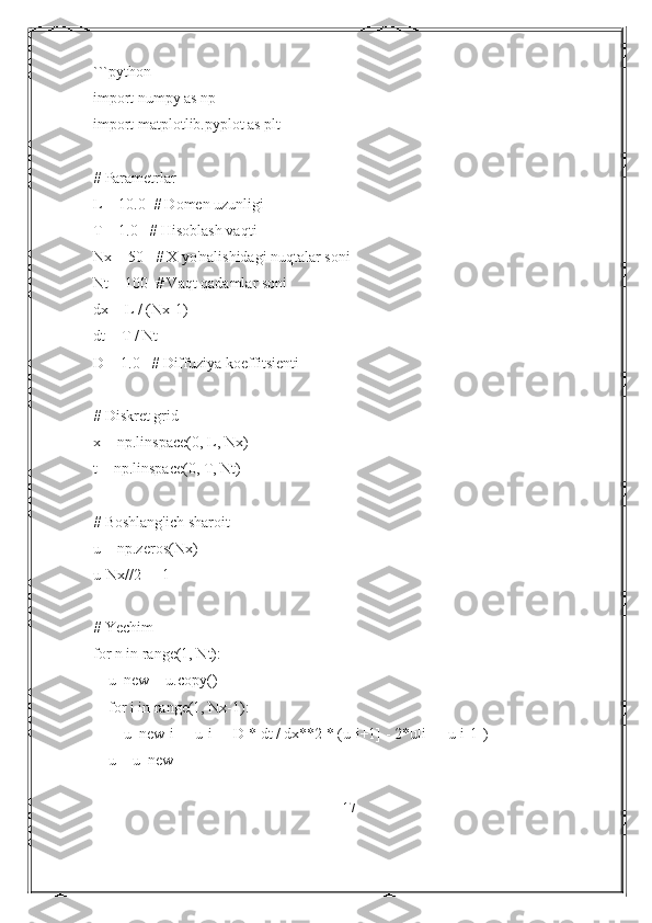 ```python
import numpy as np
import matplotlib.pyplot as plt
# Parametrlar
L = 10.0  # Domen uzunligi
T = 1.0   # Hisoblash vaqti
Nx = 50   # X yo'nalishidagi nuqtalar soni
Nt = 100  # Vaqt qadamlar soni
dx = L / (Nx-1)
dt = T / Nt
D = 1.0   # Diffuziya koeffitsienti
# Diskret grid
x = np.linspace(0, L, Nx)
t = np.linspace(0, T, Nt)
# Boshlang'ich sharoit
u = np.zeros(Nx)
u[Nx//2] = 1
# Yechim
for n in range(1, Nt):
    u_new = u.copy()
    for i in range(1, Nx-1):
        u_new[i] = u[i] + D * dt / dx**2 * (u[i+1] - 2*u[i] + u[i-1])
    u = u_new
17 