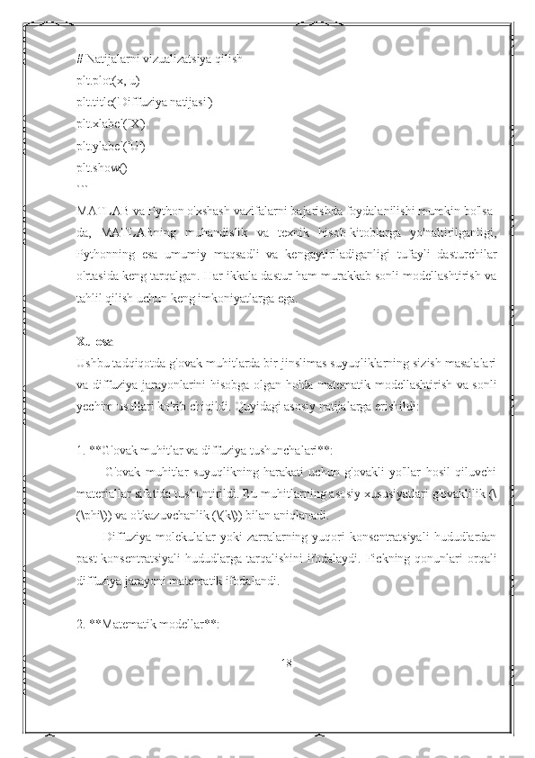 # Natijalarni vizualizatsiya qilish
plt.plot(x, u)
plt.title('Diffuziya natijasi')
plt.xlabel('X')
plt.ylabel('U')
plt.show()
```
MATLAB va Python o'xshash vazifalarni bajarishda foydalanilishi mumkin bo'lsa-
da,   MATLABning   muhandislik   va   texnik   hisob-kitoblarga   yo'naltirilganligi,
Pythonning   esa   umumiy   maqsadli   va   kengaytiriladiganligi   tufayli   dasturchilar
o'rtasida keng tarqalgan. Har ikkala dastur ham murakkab sonli modellashtirish va
tahlil qilish uchun keng imkoniyatlarga ega.
Xulosa
Ushbu tadqiqotda g'ovak muhitlarda bir jinslimas suyuqliklarning sizish masalalari
va diffuziya jarayonlarini hisobga olgan holda matematik modellashtirish va sonli
yechim usullari ko'rib chiqildi. Quyidagi asosiy natijalarga erishildi:
1. **G'ovak muhitlar va diffuziya tushunchalari**:
        -   G'ovak   muhitlar   suyuqlikning   harakati   uchun   g'ovakli   yo'llar   hosil   qiluvchi
materiallar sifatida tushuntirildi. Bu muhitlarning asosiy xususiyatlari g'ovaklilik (\
(\phi\)) va o'tkazuvchanlik (\(k\)) bilan aniqlanadi.
        -  Diffuziya  molekulalar   yoki  zarralarning  yuqori  konsentratsiyali   hududlardan
past  konsentratsiyali  hududlarga tarqalishini  ifodalaydi.  Fickning qonunlari  orqali
diffuziya jarayoni matematik ifodalandi.
2. **Matematik modellar**:
18 