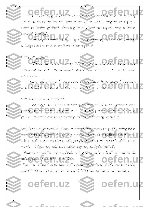        - Suyuqliklarning g'ovakli muhitlarda sizish jarayonini tasvirlash uchun Darcy
qonuni   va   massa   balansi   tenglamalari   qo'llanildi.   Ushbu   tenglamalar   suyuqlik
oqimi   va   bosim   gradienti   o'rtasidagi   munosabatni   va   suyuqlikning   saqlanish
qonunini ifodalaydi.
        -   Diffuziya   ta'sirini   hisobga   olgan   holda   ommaviy   balansi   tenglamasiga
diffuziya a'zosini qo'shish orqali model kengaytirildi.
3. **Sonli usullar**:
        -   Cheklangan   farqlar   usuli   (FDM)   yordamida   differensial   tenglamalarni
diskretizatsiya   qilish   va   algebraik   tenglamalar   tizimini   hosil   qilish   usuli
tushuntirildi.
        -   Iteratsion   algoritmlar   (masalan,   Jacobi   yoki   Gauss-Seidel   usullari)   algebraik
tenglamalar tizimini yechishda ishlatilishi mumkinligi ko'rsatildi.
4. **Dasturlash va yechimlar**:
        -   MATLAB   va   Python   dasturlari   yordamida   diffuziya   tenglamasini   sonli
yechimlash   uchun   misollar   keltirildi.   Bu   dasturlar   yordamida   hisob-kitoblar   va
grafik natijalarni tez va samarali amalga oshirish mumkinligi ko'rsatildi.
Natijalar shuni ko'rsatadiki, g'ovak muhitlarda bir jinslimas suyuqliklarning sizish
masalalarini   diffuziyani   hisobga   olgan   holda   matematik   modellashtirish   va   sonli
tadqiq   etish   orqali   murakkab   fizik   jarayonlarni   aniq   va   samarali   tahlil   qilish
mumkin. Kelgusidagi tadqiqotlar uchun quyidagi tavsiyalar beriladi:
-   Matematik   modellarning   murakkabligini   oshirish   va   ko'p   fazali   oqimlar   hamda
reaktsiyalarning ta'sirini hisobga olish.
- Yuqori aniqlikdagi va samarali sonli algoritmlar, jumladan cheklangan elementlar
usuli (FEM) va cheklangan hajmlar usuli (FVM) kabi yondashuvlarni qo'llash.
19 