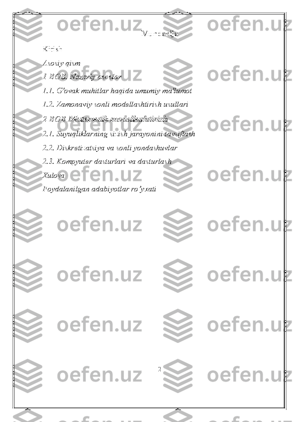 Mundarija
Kirish
Asosiy qism
1-BOB.   Nazariy asoslar
1.1. G'ovak muhitlar haqida umumiy ma'lumot
1.2. Zamonaviy sonli modellashtirish usullari
2-BOB  Matematik modellashtirish
2.1. Suyuqliklarning sizish jarayonini tavsiflash
2.2. Diskretizatsiya va sonli yondashuvlar
2.3. Kompyuter dasturlari va dasturlash
Xulosa
Foydalanilgan adabiyotlar r о ’yxati
2 