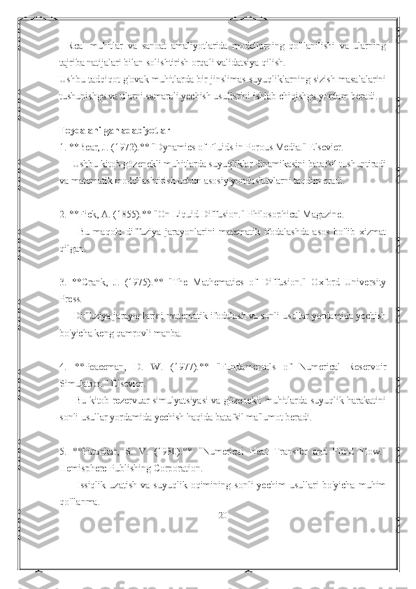 -   Real   muhitlar   va   sanoat   amaliyotlarida   modellarning   qo'llanilishi   va   ularning
tajriba natijalari bilan solishtirish orqali validatsiya qilish.
Ushbu tadqiqot g'ovak muhitlarda bir jinslimas suyuqliklarning sizish masalalarini
tushunishga va ularni samarali yechish usullarini ishlab chiqishga yordam beradi.
Foydalanilgan adabiyotlar
1. **Bear, J. (1972).** "Dynamics of Fluids in Porous Media." Elsevier.
   - Ushbu kitob gözenekli muhitlarda suyuqliklar dinamikasini batafsil tushuntiradi
va matematik modellashtirish uchun asosiy yondashuvlarni taqdim etadi.
2. **Fick, A. (1855).** "On Liquid Diffusion." Philosophical Magazine.
      -   Bu   maqola   diffuziya   jarayonlarini   matematik   ifodalashda   asos   bo'lib   xizmat
qilgan.
3.   **Crank,   J.   (1975).**   "The   Mathematics   of   Diffusion."   Oxford   University
Press.
   - Diffuziya jarayonlarini matematik ifodalash va sonli usullar yordamida yechish
bo'yicha keng qamrovli manba.
4.   **Peaceman,   D.   W.   (1977).**   "Fundamentals   of   Numerical   Reservoir
Simulation." Elsevier.
     - Bu kitob rezervuar simulyatsiyasi va gözenekli muhitlarda suyuqlik harakatini
sonli usullar yordamida yechish haqida batafsil ma'lumot beradi.
5.   **Patankar,   S.   V.   (1980).**   "Numerical   Heat   Transfer   and   Fluid   Flow."
Hemisphere Publishing Corporation.
      -   Issiqlik   uzatish   va   suyuqlik   oqimining   sonli   yechim   usullari   bo'yicha   muhim
qo'llanma.
20 