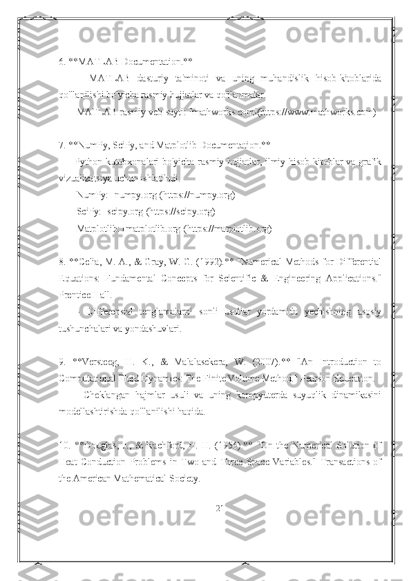 6. **MATLAB Documentation.** 
      -   MATLAB   dasturiy   ta'minoti   va   uning   muhandislik   hisob-kitoblarida
qo'llanilishi bo'yicha rasmiy hujjatlar va qo'llanmalar.
     - MATLAB rasmiy veb-sayti: [mathworks.com](https://www.mathworks.com)
7. **NumPy, SciPy, and Matplotlib Documentation.**
     - Python kutubxonalari bo'yicha rasmiy hujjatlar, ilmiy hisob-kitoblar va grafik
vizualizatsiya uchun ishlatiladi.
     - NumPy: [numpy.org](https://numpy.org)
     - SciPy: [scipy.org](https://scipy.org)
     - Matplotlib: [matplotlib.org](https://matplotlib.org)
8. **Celia, M. A., & Gray, W. G. (1992).** "Numerical Methods for Differential
Equations:   Fundamental   Concepts   for   Scientific   &   Engineering   Applications."
Prentice Hall.
      -   Differensial   tenglamalarni   sonli   usullar   yordamida   yechishning   asosiy
tushunchalari va yondashuvlari.
9.   **Versteeg,   H.   K.,   &   Malalasekera,   W.   (2007).**   "An   Introduction   to
Computational Fluid Dynamics: The Finite Volume Method." Pearson Education.
      -   Cheklangan   hajmlar   usuli   va   uning   kompyuterda   suyuqlik   dinamikasini
modellashtirishda qo'llanilishi haqida.
10.   **Douglas,   J.,   &   Rachford,   H.   H.   (1956).**   "On   the   Numerical   Solution   of
Heat   Conduction   Problems   in   Two   and   Three   Space   Variables."   Transactions   of
the American Mathematical Society.
21 