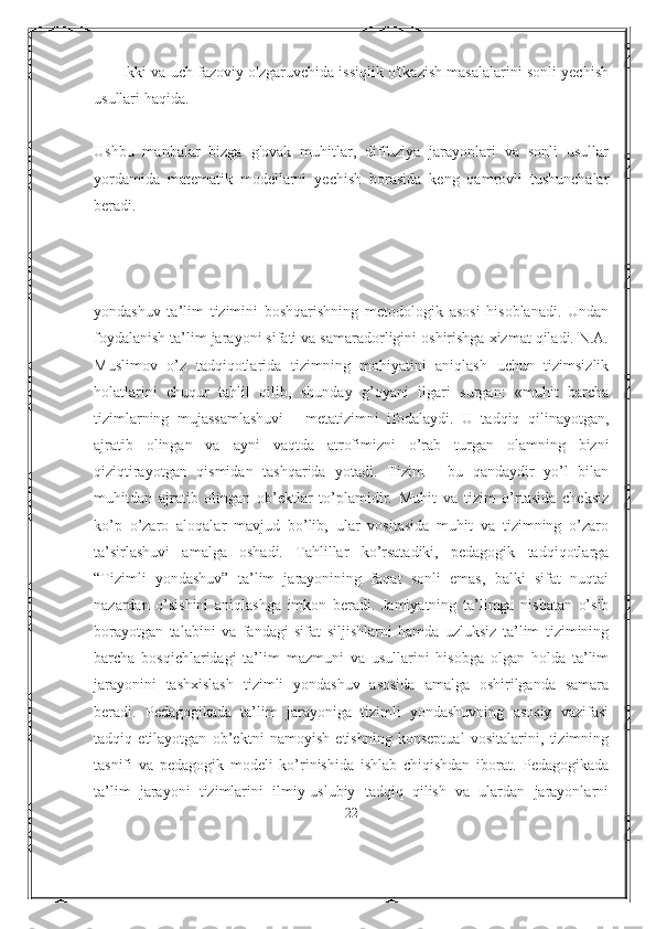      - Ikki va uch fazoviy o'zgaruvchida issiqlik o'tkazish masalalarini sonli yechish
usullari haqida.
Ushbu   manbalar   bizga   g'ovak   muhitlar,   diffuziya   jarayonlari   va   sonli   usullar
yordamida   matematik   modellarni   yechish   borasida   keng   qamrovli   tushunchalar
beradi.
yondashuv   ta’lim   tizimini   boshqarishning   metodologik   asosi   hisoblanadi.   Undan
foydalanish ta’lim jarayoni sifati va samaradorligini oshirishga xizmat qiladi. N.A.
Muslimov   o’z   tadqiqotlarida   tizimning   mohiyatini   aniqlash   uchun   tizimsizlik
holatlarini   chuqur   tahlil   qilib,   shunday   g’oyani   ilgari   surgan:   «muhit   barcha
tizimlarning   mujassamlashuvi   -   metatizimni   ifodalaydi.   U   tadqiq   qilinayotgan,
ajratib   olingan   va   ayni   vaqtda   atrofimizni   o’rab   turgan   olamning   bizni
qiziqtirayotgan   qismidan   tashqarida   yotadi.   Tizim   -   bu   qandaydir   yo’l   bilan
muhitdan   ajratib   olingan   ob’ektlar   to’plamidir.   Muhit   va   tizim   o’rtasida   cheksiz
ko’p   o’zaro   aloqalar   mavjud   bo’lib,   ular   vositasida   muhit   va   tizimning   o’zaro
ta’sirlashuvi   amalga   oshadi.   Tahlillar   ko’rsatadiki,   pedagogik   tadqiqotlarga
“Tizimli   yondashuv”   ta’lim   jarayonining   faqat   sonli   emas,   balki   sifat   nuqtai
nazardan   o’sishini   aniqlashga   imkon   beradi.   Jamiyatning   ta’limga   nisbatan   o’sib
borayotgan   talabini   va   fandagi   sifat   siljishlarni   hamda   uzluksiz   ta’lim   tizimining
barcha   bosqichlaridagi   ta’lim   mazmuni   va   usullarini   hisobga   olgan   holda   ta’lim
jarayonini   tashxislash   tizimli   yondashuv   asosida   amalga   oshirilganda   samara
beradi.   Pedagogikada   ta’lim   jarayoniga   tizimli   yondashuvning   asosiy   vazifasi
tadqiq   etilayotgan   ob’ektni   namoyish   etishning   konseptual   vositalarini,   tizimning
tasnifi   va   pedagogik   modeli   ko’rinishida   ishlab   chiqishdan   iborat.   Pedagogikada
ta’lim   jarayoni   tizimlarini   ilmiy-uslubiy   tadqiq   qilish   va   ulardan   jarayonlarni
22 