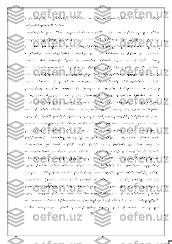 boshqarishda   foydalanish   ko’pgina   muhim   muammolarning   echimini   topish
imkonini yaratadi, bular:
- rejalashtirilgan ta’lim jarayonini chuqur tahlil qilish; - rejalashtirilayotgan ta’lim
jarayonining elementlari va komponentlari, sifat ko’rsatkichlari to’plamini yaratish
va   ularni   sinflarga   ajratish;   -   ko’rsatkichlar   orasidagi   bog’lanishlarni   o’rganish,
bog’lanish   qonuniyatlarini   o’rnatish   va   ular   ichidan   asosiylari   va   ikkinchi
darajalilarini   ajratish   kabi   muammolar   echimi   oson   hal   bo’ladi.   Ilmiy
tadqiqotlarning   metodologiyasiga   asoslangan   holda,   biz   quyida   ana   shu   tizimli
tahlil   bosqichlarini   bo’lajak   texnologiya   fani   o’qituvchilarini   tayyorlash   misolida
qarab   o’tamiz.   Oliy   ta’lim   muassasalarida   bo’lajak   o’qituvchilarni   tizimli
yondashuv   asosida   tayyorlash   jarayonida   kasbiy   faoliyatning   mazmuniy
ko’rsatkichlari   asosida   pedagogik   shart-sharoitlar   va   vositalar   tizimini   aniqlab
olish,   ta’lim   jarayonini   samarali   hamda   to’g’ri   tashkil   etish   shakl   va   metodlarini
aniqlash   talab   etiladi.   Buning   uchun,   eng   avvalo,   pedagogik   tizim   mohiyatini
asoslash,   tizimli   yondashuvning   xususiyatlarini,   asosiy   tavsifiy   belgilari   (tuzilma
hamda   funksiyalari)   ni,   ularga   ta’sir   qiluvchi   omillarni   aniqlash   zarur.   Tizimli
yondashuvni   amalga   oshirish   uchun   ta’lim   maqsadlari   hamda   metodlarini
shakllantirish,   tizimning   maqsadga   muvofiq   faoliyat   ko’rsatishini   ta’minlovchi
elementlari   (ta’limni   tashkil   etish   shakli   va   vositalari)   va   ular   orasidagi
munosabatlarni   aniqlash   talab   etiladi.   Tizimli   yondashuv   ilmiy   bilish   hamda
ijtimoiy amaliyot metodologiyasining yo’nalishi bo’lib, uning asosida ob’yektlarni
tizim   sifatida   ko’rib   chiqish   talab   etiladi.   Bo’lajak   o’qituvchilarni   tayyorlash
jarayoni   -   ob’yektga   tizimli   yondashuv,   uning   yaxlitligini   ochib   berish,   tashkil
etuvchilari   (komponentlari)   o’rtasidagi   aloqalarini   aniqlash,   amalga   oshirish
shartlarini   aniqlash,   bo’lajak   texnologiya   o’qituvchilarini   tizimli   yondashuv
asosida   tayyorlashda   muammoli   ta’lim   metodlarini   qo’llash   masalalarini   yoritish
muammosi tadqiqot ishimizning navbatdagi vazifasi etib belgilandi. Pedagogikada
ta’lim   jarayoniga   tizimli   yondashuvning   asosiy   vazifasi   tadqiq   etilayotgan
23
7 