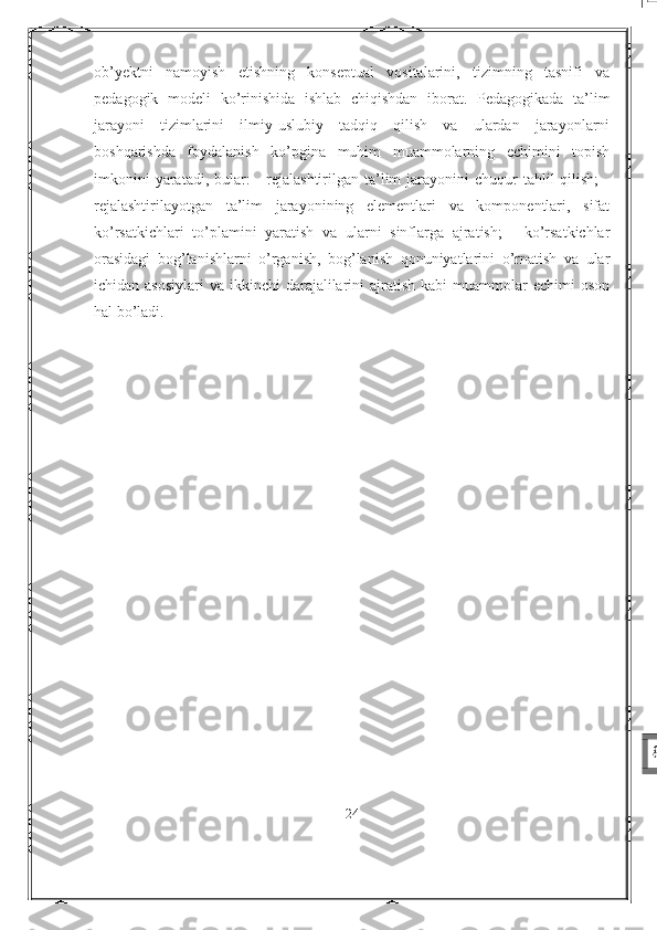 ob’yektni   namoyish   etishning   konseptual   vositalarini,   tizimning   tasnifi   va
pedagogik   modeli   ko’rinishida   ishlab   chiqishdan   iborat.   Pedagogikada   ta’lim
jarayoni   tizimlarini   ilmiy-uslubiy   tadqiq   qilish   va   ulardan   jarayonlarni
boshqarishda   foydalanish   ko’pgina   muhim   muammolarning   echimini   topish
imkonini   yaratadi, bular:  -   rejalashtirilgan  ta’lim   jarayonini   chuqur  tahlil   qilish;  -
rejalashtirilayotgan   ta’lim   jarayonining   elementlari   va   komponentlari,   sifat
ko’rsatkichlari   to’plamini   yaratish   va   ularni   sinflarga   ajratish;   -   ko’rsatkichlar
orasidagi   bog’lanishlarni   o’rganish,   bog’lanish   qonuniyatlarini   o’rnatish   va   ular
ichidan asosiylari   va ikkinchi   darajalilarini   ajratish  kabi   muammolar   echimi  oson
hal bo’ladi.
24 7
8 