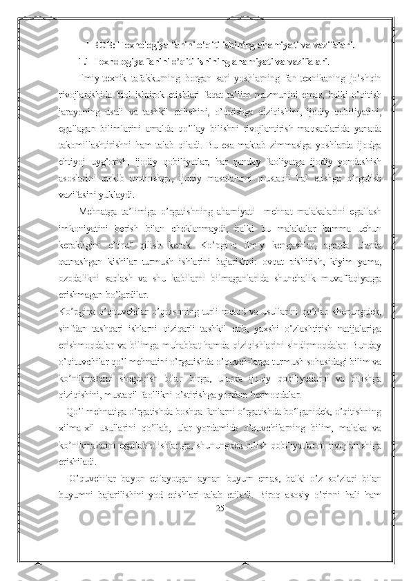 I-BOB: Texnologiya fanini o’qitilishining ahamiyati va vazifalari.
1.1  Texnologiya fanini o’qitilishining ahamiyati va vazifalari .
Ilmiy-texnik   tafakkurning   borgan   sari   yoshlarning   fan-texnikaning   jo’shqin
rivojlanishida   faol   ishtirok   etishlari   faqat   ta’lim   mazmunini   emas,   balki   o’qitish
jarayoning   usuli   va   tashkil   etilishini,   o’qitishga   qiziqishini,   ijodiy   qobiliyatini,
egallagan   bilimlarini   amalda   qo’llay   bilishni   rivojlantirish   maqsadlarida   yanada
takomillashtirishni   ham   talab   qiladi.   Bu   esa   maktab   zimmasiga   yoshlarda   ijodga
ehtiyoj   uyg’otish,   ijodiy   qobiliyatlar,   har   qanday   faoliyatga   ijodiy   yondashish
asoslarini   tarkib   toptirishga,   ijodiy   masalalarni   mustaqil   hal   etishga   o’rgatish
vazifasini yuklaydi.
Mehnatga   ta’limiga   o’rgatishning   ahamiyati     mehnat   malakalarini   egallash
imkoniyatini   berish   bilan   cheklanmaydi,   balki   bu   malakalar   hamma   uchun
kerakligini   e’tirof   qilish   kerak.   Ko’pgina   ilmiy   kengashlar,   agarda   ularda
qatnashgan   kishilar   turmush   ishlarini   bajarishni:   ovqat   pishirish,   kiyim   yama,
ozodalikni   saqlash   va   shu   kabilarni   bilmaganlarida   shunchalik   muvaffaqiyatga
erishmagan bo’lardilar.
Ko’pgina  o’qituvchilar   o’qitishning  turli   metod va  usullarini  qo’llab shunungdek,
sinfdan   tashqari   ishlarni   qiziqarli   tashkil   etib,   yaxshi   o’zlashtirish   natijalariga
erishmoqdalar  va bilimga muhabbat hamda qiziqishlarini sindirmoqdalar. Bunday
o’qituvchilar qo’l mehnatini o’rgatishda o’quvchilarga turmush sohasidagi bilim va
ko’nikmalarni   singdirish   bilan   birga,   ularda   ijodiy   qobiliyatlarni   va   bilishga
qiziqishini, mustaqil faollikni o’stirishga yordam bermoqdalar.
   Qo’l mehnatiga o’rgatishda boshqa fanlarni o’rgatishda bo’lganidek, o’qitishning
xilma-xil   usullarini   qo’llab,   ular   yordamida   o’quvchilarning   bilim,   malaka   va
ko’nikmalarini egallab olishlariga, shunungdek bilish qobiliyatlarini rivojlanishiga
erishiladi.
    O’quvchilar   bayon   etilayotgan   aynan   buyum   emas,   balki   o’z   so’zlari   bilan
buyumni   bajarilishini   yod   etishlari   talab   etiladi.   Biroq   asosiy   o’rinni   hali   ham
25 