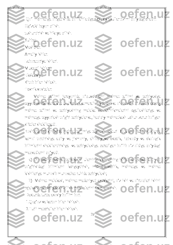  Qo’l mehnatiga o’rgatishda qo’llaniladigan asosiy usullar tizimi qo’ydagichadir:
Og’zaki bayon qilish.
tushuntirish va hikoya qilish.
Suhbat.
Mashqlar.
Amaliy ishlar.
Laboratoriya ishlari.
Mustaqil ishlar.
Ekskursiya.
Kitob bilan ishlash.
Texnik vositalar.
      Mehnat   ta’limi   jarayonida   o’quvchilarni   mehnat   ta’limi   va   tarbiyasiga
tayyorlashda mana shu usullardan samarali foydalanilsa o’qituvchi o’quvchilarning
mehnat   ta’limi   va   tarbiyasining   malaka   va   ko’nikmalarini   egallashlariga   va
mehnatga tayyorlash to’g’ri tarbiyalansa, haqiqiy mehnatkash uchun zarur bo’lgan
sifatlar shakllanadi.
Boshlang’ich sinflarda mehnat ta’limiga tayrlash dasturi   bolalarni har tomonlama
kamol   toptirishga   aqliy   va   jismoniy,   ahloqiy   va   estetik,   iqtisodiy   va   ekologik
bilimlarini shakllantirishga   va tarbiyalashga qaratilgan bo’lib o’z oldiga qo’ydagi
maqsadlarni qo’yadi.
     a)    Bolarning mehnat  tajribasini  ularning kishilarning ishlab  chiqarish  faoliyati
to’g’risidagi   bilimlarni   kengaytirish,   mehnatsevarlik,   mehnatga   va   mehnat
kishilariga munosib munosabat ruhida tarbiyalash;
     b)   Mehnat malakasi, mehnat madaniyati asoslarini, o’z ishi va o’rtoqlari ishini
rejalashtirish va tashkil qilish malakalarini rivojlantirish.
 Dasturda turtta asosiy bo’lim bor. 
 1.Qog’oz va karton bilan ishlash.
 2.Turli materiallar bilan ishlash.
27 