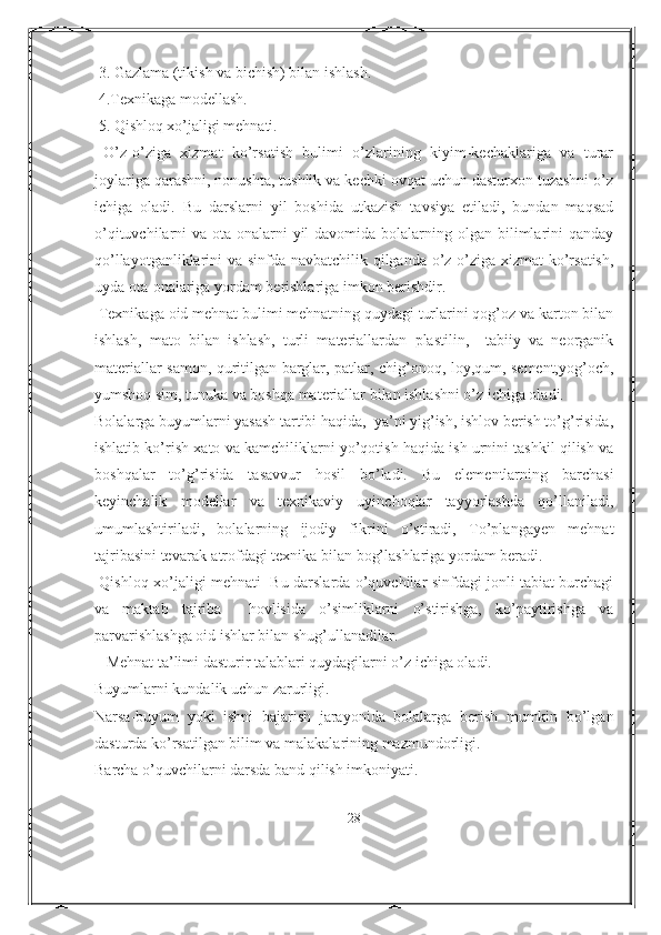  3. Gazlama (tikish va bichish) bilan ishlash.
 4.Texnikaga modellash.
 5. Qishloq xo’jaligi mehnati.  
  O’z-o’ziga   xizmat   ko’rsatish   bulimi   o’zlarining   kiyim-kechaklariga   va   turar
joylariga qarashni, nonushta, tushlik va kechki ovqat uchun dasturxon tuzashni o’z
ichiga   oladi.   Bu   darslarni   yil   boshida   utkazish   tavsiya   etiladi,   bundan   maqsad
o’qituvchilarni  va ota-onalarni  yil  davomida bolalarning olgan bilimlarini  qanday
qo’llayotganliklarini va sinfda navbatchilik qilganda o’z-o’ziga xizmat ko’rsatish,
uyda ota-onalariga yordam berishlariga imkon berishdir.
 Texnikaga oid mehnat bulimi mehnatning quydagi turlarini qog’oz va karton bilan
ishlash,   mato   bilan   ishlash,   turli   materiallardan   plastilin,     tabiiy   va   neorganik
materiallar samon, quritilgan barglar, patlar, chig’onoq, loy,qum, sement,yog’och,
yumshoq sim, tunuka va boshqa materiallar bilan ishlashni o’z ichiga oladi.
Bolalarga buyumlarni yasash tartibi haqida,  ya’ni yig’ish, ishlov berish to’g’risida,
ishlatib ko’rish xato va kamchiliklarni yo’qotish haqida ish urnini tashkil qilish va
boshqalar   to’g’risida   tasavvur   hosil   bo’ladi.   Bu   elementlarning   barchasi
keyinchalik   modellar   va   texnikaviy   uyinchoqlar   tayyorlashda   qo’llaniladi,
umumlashtiriladi,   bolalarning   ijodiy   fikrini   o’stiradi,   To’plangayen   mehnat
tajribasini tevarak-atrofdagi texnika bilan bog’lashlariga yordam beradi. 
  Qishloq xo’jaligi mehnati   Bu darslarda o’quvchilar sinfdagi jonli tabiat burchagi
va   maktab   tajriba     hovlisida   o’simliklarni   o’stirishga,   ko’paytirishga   va
parvarishlashga oid ishlar bilan shug’ullanadilar.
   Mehnat ta’limi dasturir talablari quydagilarni o’z ichiga oladi.
Buyumlarni kundalik uchun zarurligi.
Narsa-buyum   yoki   ishni   bajarish   jarayonida   bolalarga   berish   mumkin   bo’lgan
dasturda ko’rsatilgan bilim va malakalarining mazmundorligi.
Barcha o’quvchilarni darsda band qilish imkoniyati.
28 