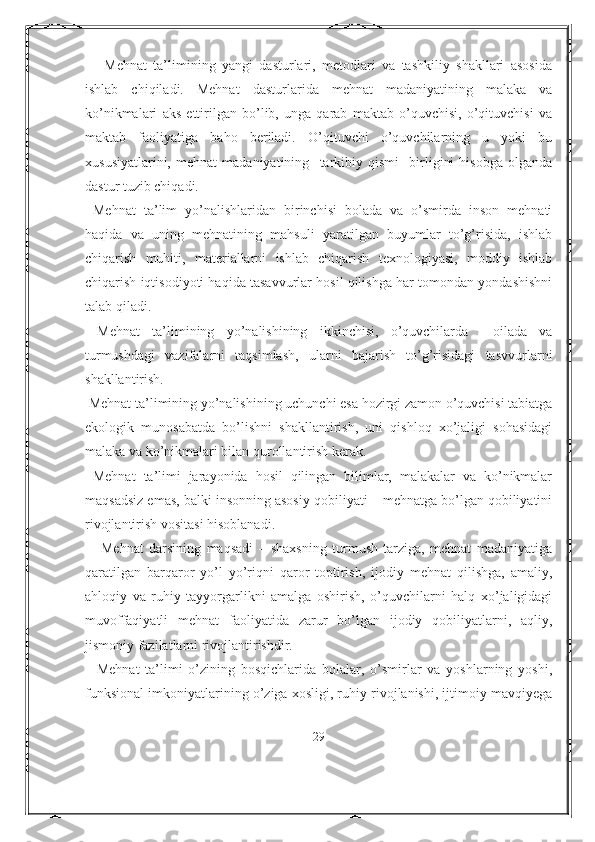       Mehnat   ta’limining   yangi   dasturlari,   metodlari   va   tashkiliy   shakllari   asosida
ishlab   chiqiladi.   Mehnat   dasturlarida   mehnat   madaniyatining   malaka   va
ko’nikmalari   aks   ettirilgan   bo’lib,   unga   qarab   maktab   o’quvchisi,   o’qituvchisi   va
maktab   faoliyatiga   baho   beriladi.   O’qituvchi   o’quvchilarning   u   yoki   bu
xususiyatlarini,   mehnat   madaniyatining     tarkibiy   qismi     birligini   hisobga   olganda
dastur tuzib chiqadi.
  Mehnat   ta’lim   yo’nalishlaridan   birinchisi   bolada   va   o’smirda   inson   mehnati
haqida   va   uning   mehnatining   mahsuli   yaratilgan   buyumlar   to’g’risida,   ishlab
chiqarish   muhiti,   materiallarni   ishlab   chiqarish   texnologiyasi,   moddiy   ishlab
chiqarish iqtisodiyoti haqida tasavvurlar hosil qilishga har tomondan yondashishni
talab qiladi.
  Mehnat   ta’limining   yo’nalishining   ikkinchisi,   o’quvchilarda     oilada   va
turmushdagi   vazifalarni   taqsimlash,   ularni   bajarish   to’g’risidagi   tasvvurlarni
shakllantirish.
 Mehnat ta’limining yo’nalishining uchunchi esa hozirgi zamon o’quvchisi tabiatga
ekologik   munosabatda   bo’lishni   shakllantirish,   uni   qishloq   xo’jaligi   sohasidagi
malaka va ko’nikmalari bilan qurollantirish kerak.
  Mehnat   ta’limi   jarayonida   hosil   qilingan   bilimlar,   malakalar   va   ko’nikmalar
maqsadsiz emas, balki insonning asosiy qobiliyati – mehnatga bo’lgan qobiliyatini
rivojlantirish vositasi hisoblanadi.
      Mehnat   darsining   maqsadi   –   shaxsning   turmush   tarziga,   mehnat   madaniyatiga
qaratilgan   barqaror   yo’l   yo’riqni   qaror   toptirish,   ijodiy   mehnat   qilishga,   amaliy,
ahloqiy   va   ruhiy   tayyorgarlikni   amalga   oshirish,   o’quvchilarni   halq   xo’jaligidagi
muvoffaqiyatli   mehnat   faoliyatida   zarur   bo’lgan   ijodiy   qobiliyatlarni,   aqliy,
jismoniy fazilatlarni rivojlantirishdir.
    Mehnat   ta’limi   o’zining   bosqichlarida   bolalar,   o’smirlar   va   yoshlarning   yoshi,
funksional imkoniyatlarining o’ziga xosligi, ruhiy rivojlanishi, ijtimoiy mavqiyega
29 