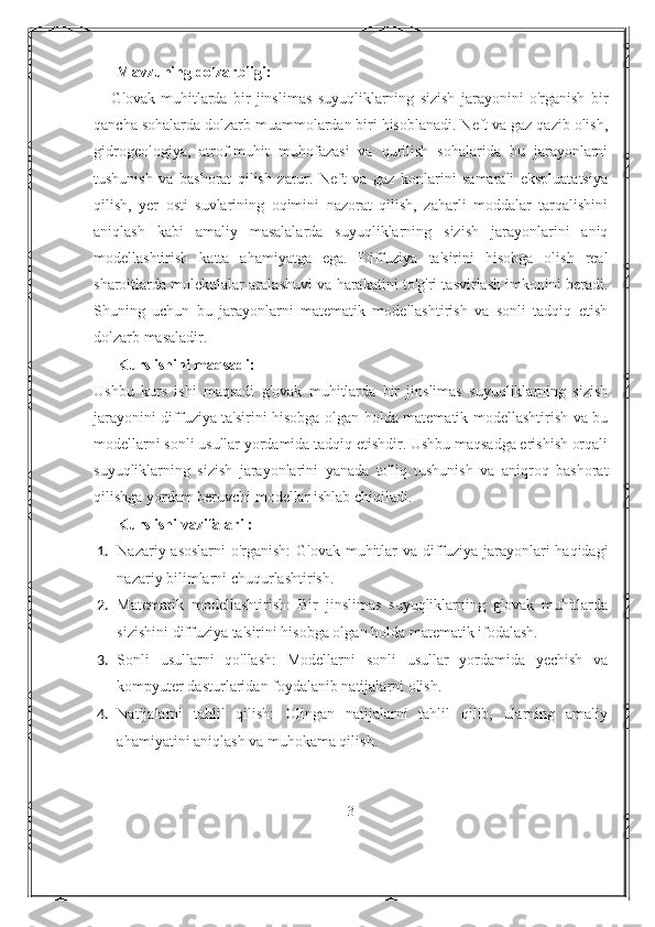 Mavzuning dolzarbligi:
      G'ovak   muhitlarda   bir   jinslimas   suyuqliklarning   sizish   jarayonini   o'rganish   bir
qancha sohalarda dolzarb muammolardan biri hisoblanadi. Neft va gaz qazib olish,
gidrogeologiya,   atrof-muhit   muhofazasi   va   qurilish   sohalarida   bu   jarayonlarni
tushunish   va   bashorat   qilish   zarur.   Neft   va   gaz   konlarini   samarali   ekspluatatsiya
qilish,   yer   osti   suvlarining   oqimini   nazorat   qilish,   zaharli   moddalar   tarqalishini
aniqlash   kabi   amaliy   masalalarda   suyuqliklarning   sizish   jarayonlarini   aniq
modellashtirish   katta   ahamiyatga   ega.   Diffuziya   ta'sirini   hisobga   olish   real
sharoitlarda molekulalar aralashuvi va harakatini to'g'ri tasvirlash imkonini beradi.
Shuning   uchun   bu   jarayonlarni   matematik   modellashtirish   va   sonli   tadqiq   etish
dolzarb masaladir.
Kurs ishini maqsadi:
Ushbu   kurs   ishi   maqsadi   g'ovak   muhitlarda   bir   jinslimas   suyuqliklarning   sizish
jarayonini diffuziya ta'sirini hisobga olgan holda matematik modellashtirish va bu
modellarni sonli usullar yordamida tadqiq etishdir. Ushbu maqsadga erishish orqali
suyuqliklarning   sizish   jarayonlarini   yanada   to'liq   tushunish   va   aniqroq   bashorat
qilishga yordam beruvchi modellar ishlab chiqiladi.
Kurs ishi vazifalari :
1. Nazariy asoslarni  o'rganish:  G'ovak muhitlar va diffuziya jarayonlari haqidagi
nazariy bilimlarni chuqurlashtirish.
2. Matematik   modellashtirish:   Bir   jinslimas   suyuqliklarning   g'ovak   muhitlarda
sizishini diffuziya ta'sirini hisobga olgan holda matematik ifodalash.
3. Sonli   usullarni   qo'llash:   Modellarni   sonli   usullar   yordamida   yechish   va
kompyuter dasturlaridan foydalanib natijalarni olish.
4. Natijalarni   tahlil   qilish:   Olingan   natijalarni   tahlil   qilib,   ularning   amaliy
ahamiyatini aniqlash va muhokama qilish.
3 