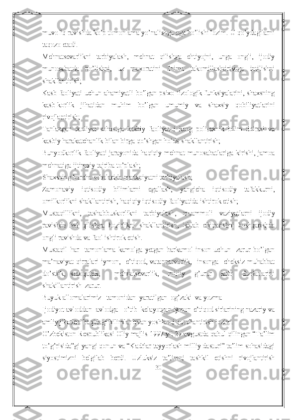 muvofiq ravishda ko’p tomonlama yo’nalishga ega bo’lishi lozim. U qo’ydagilarni
taqozo etadi.
Mehnatsevarlikni   tarbiyalash,   mehnat   qilishga   ehtiyojni,   unga   ongli,   ijodiy
munosabatda   bo’lishni,   uz   maxoratini   doimo   takomillashtirishga   intilishni
shakllantirish;
Kasb faoliyati uchun ahamiyatli bo’lgan psixo-fizologik funksiyalarini, shaxsning
kasb-korlik   jihatidan   muhim   bo’lgan   umumiy   va   shaxsiy   qobiliyatlarini
rivojlantirish; 
Tanlangan   faoliyat   sohasiga   kasbiy   faoliyatni   keng   politexnik   bilim   doirasi   va
kasbiy harakatchanlik bilan birga qo’shgan holda shakllantirish;
Bunyodkorlik  faoliyati  jarayonida  haqiqiy  mehnat  munosabatlariga   kirishi,   jamoa
mehnatiga ijtimoiy tajriba to’plash;
Shaxsning barcha sohalarida madaniyatni tarbiyalash;
Zamonaviy   iqtisodiy   bilimlarni   egallash,   yangicha   iqtisodiy   tafakkurni,
omilkorlikni shakllantirish, haqiqiy iqtisodiy faoliyatida ishtirok etish;
Mustaqillikni,   tashabbuskorlikni   tarbiyalash,   muammoli   vaziyatlarni   ijodiy
ravishda   hal   qilishga   hozirlikni   shakllantirish,   ishlab   chiqarishni   boshqarishda
ongli ravishda va faol ishtirok etish.
Mustaqil   har     tamonlama   kamolga   yetgan   barkamol   inson   uchun     zarur   bo’lgan
ma’naviyat   qirralari   iymon,     e’tiqod,   vatanparvarlik,     insonga     cheksiz   muhabbat
do’stlik,   sadoqatlik,       mehnatsevarlik,     milliy     g’urur     kabi     fazilatlarini
shakillantirish  zarur.  
Buyuk allomalarimiz   tamonidan  yaratilgan  og’zaki  va yozma
Ijodiyot avloddan- avlodga   o’tib  kelayotgan iymon-e’tiqod sirlarining nazariy va
amliy jihatlari haqidagi bilimlar bilan yoshlarni qurollantirish lozim.
O’zbekiston Respublikasi Oliy majlis 1997 yil 29 avgustda qabul qilingan “Ta’lim
to’g’risida”gi yangi qonun va “Kadrlar tayyorlash milliy dasturi” ta’lim sohasidagi
siyostimizni   belgilab   berdi.   Uzluksiz   ta’limni   tashkil   etishni   rivojlantirish
30 