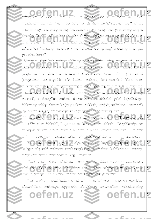 prinsiplari   uzluksiz   ta’limni   isloh     qilish,   uzluksiz   ta’lim   tizimi   va   turlari
masalalarini   qamrab   olgan.   Prezidentimiz   I.A   Karimov   ta’kidlaganidek   “Har   bir
insonning ayniqsa endigina hayotga qadam  qo’yib kelayotgan yoshlarning ongiga
shunday fikrni singdirish kerakki, ular o’rtaga qo’yilgan maqsadga erishi o’zlariga
bog’liq   ekanligini,   ya’ni     bu   narsalar   ularning   sobit   qadam,   g’ayrat   shijoatlariga,
to’la-to’kis   fidokorligi   va   cheksiz   mehnatsevarliklariga   bog’liq   ekanligini   anglab
yetishlari kerak”.
  Mehnatni   sharaflash   mehnat   ahlining   qadr-qiymatini   uning   mashaqqati   uchun
astoydil   kurashish,     o’sib   kamol   tapayotgan   yosh   avlodga   ta’lim-tarbiya   berish
jarayonida   mehnatga   munosabatlarini   shakllantirish   zarur   bo’lib,   yosh   avlod
jamiyatimiz   taraqqiyotida   o’z   bilimi:   mehnat,   kasb-hunarlari   bilan   hissa
qo’shishlari  pedagog tarbiyachilarning oldida  turgan eng muhim  vazifalardan biri
hisoblanadi.   Kichik   sinf   o’quvchilarini   qo’l   mehnatiga   o’rgatishning   asosiy
maqsadi,   boshlang’ich   mehnat   elementlari   bosqichlarini   ya’ni   bajariladigan
ishlarning   oddiy   elementlari(qog’ozlarni   buklash,   qirqish,   yelimlash,   geometrik
figuralarni yasash, applekatsiya ishlari)ni yasash bilan boshlaydilar.
  Undan tashqari qo’l mehnatiga o’rgatishda “Tikish va bichish”, “Pazandachilik”,
“Plistilin   bilan   ishlash”,   “   Qog’oz   va   karton   bilan   ishlash”,   “Applikatsiya   va
mozayka   ishlari”   turlari   bilan   bosqichma-bosqich   tanishib   boradilar.   Har   bitta
bo’lim o’quvchilarni hayotga mustaqil qilib tarbiyalashda muhim o’rin egallaydi.
      Yaratilgan   mehnat   natijalari   o’ziga   va   yon   atrofdagilariga   foydasi   tegishini
ko’rgan   o’quvchi   mehnatni   asrab-avaylashga   va   mehnat   kishilarining     mehnpt
natijalarini ham hurmat-izzat qilishga o’rganadi.
      Topshirilgan   ishga   ma’suliyat   hissini   va   mehnatdagi   intizomni   tarbiyalash,
o’qitishni   ishlab   chiqarish   bilan   birga   olib   borilishi   salomatlik   va   yosh   uchun
foydali, jamiyat uchun kerakli mehnat izchilligini amalga oshiradi.
      Boshlang’ich   maktablarda   mehnat   ta’limi   va   tarbiyasining   asosiy   vazifalari
o’quvchilarni   mehnatga   tayyorlash,   o’qitish   va   umumta’lim   maktablarining
31 