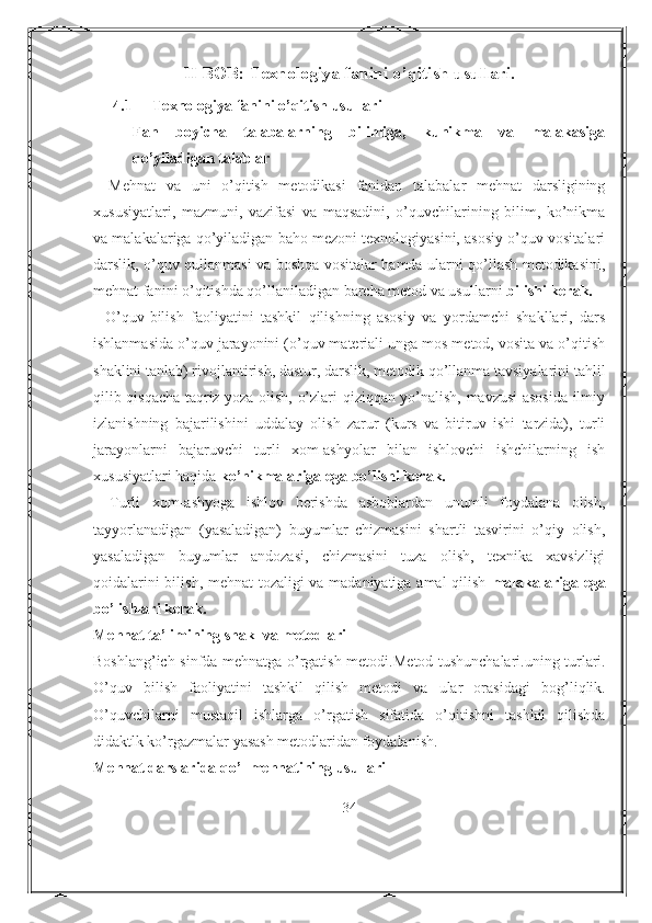 II BOB: Texnologiya fanini o’qitish usullari.
4.1 Texnologiya fanini o’qitish usullari
Fan   boyicha   talabalarning   bilimiga,   kunikma   va   malakasiga
qo’yiladigan talablar
-   Mehnat   va   uni   o’qitish   metodikasi   fanidan   talabalar   mehnat   darsligining
xususiyatlari,   mazmuni,   vazifasi   va   maqsadini,   o’quvchilarining   bilim,   ko’nikma
va malakalariga qo’yiladigan baho mezoni texnologiyasini, asosiy o’quv vositalari
darslik, o’quv qullanmasi va boshqa vositalar hamda ularni qo’llash metodikasini,
mehnat fanini o’qitishda qo’llaniladigan barcha metod va usullarni  bilishi kerak.
-   O’quv-bilish   faoliyatini   tashkil   qilishning   asosiy   va   yordamchi   shakllari,   dars
ishlanmasida o’quv jarayonini (o’quv materiali unga mos metod, vosita va o’qitish
shaklini tanlab) rivojlantirish, dastur, darslik, metodik qo’llanma tavsiyalarini tahlil
qilib qisqacha taqriz yoza olish, o’zlari qiziqqan yo’nalish, mavzusi  asosida ilmiy
izlanishning   bajarilishini   uddalay   olish   zarur   (kurs   va   bitiruv   ishi   tarzida),   turli
jarayonlarni   bajaruvchi   turli   xom-ashyolar   bilan   ishlovchi   ishchilarning   ish
xususiyatlari haqida  ko’nikmalariga ega bo’lishi kerak.
-   Turli   xom-ashyoga   ishlov   berishda   asboblardan   unumli   foydalana   olish,
tayyorlanadigan   (yasaladigan)   buyumlar   chizmasini   shartli   tasvirini   o’qiy   olish,
yasaladigan   buyumlar   andozasi,   chizmasini   tuza   olish,   texnika   xavsizligi
qoidalarini bilish, mehnat tozaligi va madaniyatiga amal qilish   malakalariga ega
bo’lishlari kerak.
Mehnat ta’limining shakl va metodlari
Bosh l ang’ich sinfda mehnatga o’rgatish metod i .M et od tushunchalari.uning turlari.
O’quv   bili sh   f a oliyatini   tashkil   qilish   metodi   va   ular   oras i dagi   bog’liqlik.
O’quvchila rn i   mustaqil   ishlarga   o’rga tish   sifatida   o’qitishni   tashkil   qilishda
didaktlk ko’rgazmalar yasash metodlaridan foydalanish.
Mehnat darslarida qo’l mehnatining usullari
34 