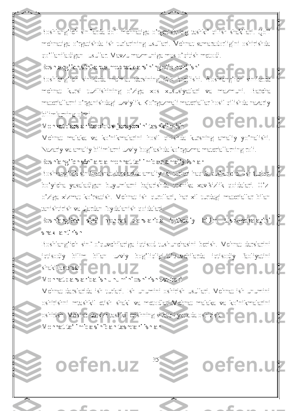 Boshlang’ich   sinflarda   qo’l   mehnatiga   o’rgatishning   tashkil   qilish   shakllari.   Qo’l
mehnat i ga   o’rgatishda   ish   turlarining   usullari.   Mehnat   samaradorliglni   oshirishda
qo’llaniladigan   usullar. Mavzu mazmuniga mos o’qitish metodi .
Bosh la ng’ich sinflarda mehnat darsining olib borilishi
Bosh l ang’ich   sinflarda   mehnat   darsining   olib   borilishi.   Boshiang’ich   sinflarda
mehnat   kursi   tuzilishining   o’ziga   xos   xususiyatlari   va   mazmuni.   Barcha
materiallarni o’rganishdagi uzviylik. Ko’rgazmali materiallar hosil qilishda nazari y
bilimlarning o’rni .
Mehnat darslarida o’quv jarayonini tashkil etish
Mehnat   malaka   va   ko’nikmalarini   hosil   qilishda   kursning   amali y   yo’nalishi.
Nazari y  va amali y  bilimlarni uzvi y  bog’lashda ko’rgazma materiallarning roli.
Boshiang’ich sinflarda mehnat ta’ li midan amaliy ishlar
Boshiang’ich sinf mehnat darslarida amaliy ish turlari haqida tushuncha. Ish turlari
bo’yicha   yasaladigan   buyumlarni   bajarishda   texnika   xavfsizlik   qoidalari.   O’z-
o’ziga   xizmat   ko’rsatish.   Mehnat   ish   qurollari,   har   xil   turdagi   materiallar   bilan
tanishtirish va ulardan f oy dalanish qoidalari .
Boshiang’ich   s inf   mehnat   darslarida   iqtisodiy   bilim   tushunchalari ni
shakllantirish
Bosh l ang’ich   sinf   o’quvchilariga   iqtisod   tushunchasini   berish.   Mehnat   darslarini
iqtisodiy   bilim   bilan   uzvi y   bog’liqligi.O’quvchilarda   iqtisodiy   faoliyatini
shakillantirish.
Mehnat darslarida ish unumini oshirish usullari
Mehnat   darslarida   ish   turlari.   Ish   unumini   oshirish   usullari.   Mehnat   ish   unumini
oshirishni   mtashkil   etish   shakl   va   metodlari.Mehnat   malaka   va   ko’nikmalarini
oshirish.  Mehnat darsini tashkil etishning sifatini yanada oshirish.
Mehnat ta’limida sinfdan tashqari ishlar
35 