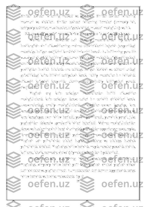 Sinfdan   tashqari   ishlarning   maqsadi   va   vazifalari.   Sinfdan   tashqari   ishlarning
mazmuni   va   shakllari.   Sinfdan   tashqari   ishlarning   formalari   (ommaviy   ish,
tarbiyaviy tadbirlar, musobaqalar, to’garak ishlari, mustaqil mashg’ulot)  va h.k
2.2 Texnologiya ya’ni mehnat fanida bir qancha olib boriladigan ishlar.
Mehnat   ta’limi   darslarida   turli   maxalliy   materiallaridan   foy-dalanish
boshlang’ich   sinf   o’kuvchilarning   mehnat   topshiriklarini   bajarish   jarayonidagi
materialga   bo’lgan   extijlarini   kondirish   imkonini   beradi.   Bu   bo’limning   yana   bir
xususiyati shundaki har bir viloyat tuman kishlokdagi maktabda o’kituvchi maktab
atrofida   ko’p   tarkalgan   tabiiy   materiallardan   foydalanish   mumkinligidadir.   Ilk
yoshligidan   boshlab   bolalarda   ona   tabiatga   bo’lgan   kizikish   va   tabiatni   undagi
go’zallikdagi   ko’ra   bilishni   tarbiyalash   kerak.   Tabiiy   materiallar   b-n   ishlashda
o’kuvchi   ko’zatish   jarayonida   ularning   badiiy   ijodiiy   kobiliyatlari   yanada
rivojlanadi.
Yog’och   eng   ko’p   tarkalgan   materiallardan   bo’lib   o’kuvchilar
mashg’ulotlarda   ko’p   tarkalgan   daraxt   turlari   b-n   tanishib   chikishlari   kerak.
Ustaxonalardagi   amaliy   mashg’ulotlarda   o’kuvchilar   asosan   karag’ay,   kora
karag’ay,   kayin,   juka,   tog’   terak,   tol   daraxtlari   b-n   ishlashlari   kerak.   karag’ay   va
kora   karag’ayga   oson   ishlov   beriladi,   yaxshi   yelimlanadi,   yumshok   yengil,   juka
yog’ochidan   dekarativ   uymakorlik   ishlari   bajariladi.   Mehnat   mashg’ulotlaridan
daraxt va butalarning shoh bargi shuningdek yog’ochdan tayyorlangan taxta, reyka,
faner   DSP   va   DVP   plitalari   kabi   yarim   tayyor   maxsulotlardan   foydalaniladi.
Yog’och   uch   yo’nalishda:   tolalari   buylab   kundalang   va   tolalarga   burchak
yo’nalishida kirkiladi. Yog’ochga ishlov berishda mayda narsalar yasashda pichok,
ko’l arra, labzik, parmacha shtixel (o’ymakor kalam) dan foydalaniladi.
Yog’ochdan   xalk   xujaligining   hamma   soxalarida   keng   ko’llaniladi.
Yog’ochga   ximyoviy   ishlov   berish   yo’li   bilan   yog’och   smolasi   yog’och   sirkasi
turli kislotalar va yog’lar olinadi. Bu moddalardan dori darmon tayyorlashda teriga
ishlov berishda va boshka maksadlarda foy-di.
36 