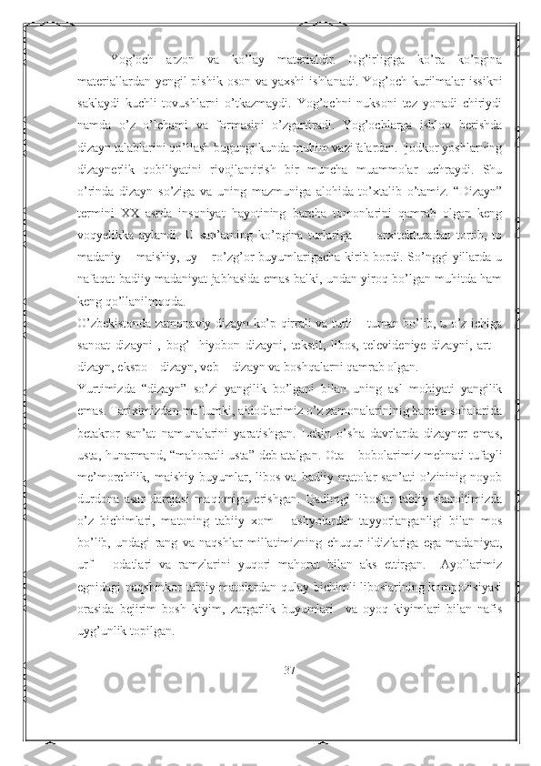 Yog’och   arzon   va   ko’lay   materialdir.   Og’irligiga   ko’ra   ko’pgina
materiallardan yengil pishik oson va yaxshi  ishlanadi. Yog’och kurilmalar issikni
saklaydi   kuchli   tovushlarni   o’tkazmaydi.   Yog’ochni   nuksoni   tez   yonadi   chiriydi
namda   o’z   o’lchami   va   formasini   o’zgartiradi.   Yog’ochlarga   ishlov   berishda
dizayn talablarini qo’llash bugungi kunda muhim vazifalardan. Ijodkor yoshlarning
dizaynerlik   qobiliyatini   rivojlantirish   bir   muncha   muammolar   uchraydi.   Shu
o’rinda   dizayn   so’ziga   va   uning   mazmuniga   alohida   to’xtalib   o’tamiz.   “Dizayn”
termini   XX   asrda   insoniyat   hayotining   barcha   tomonlarini   qamrab   olgan   keng
voqyelikka   aylandi.   U   san’atning   ko’pgina   turlariga     -     arxitekturadan   tortib,   to
madaniy – maishiy, uy – ro’zg’or  buyumlarigacha  kirib bordi. So’nggi  yillarda u
nafaqat badiiy madaniyat jabhasida emas balki, undan yiroq bo’lgan muhitda ham
keng qo’llanilmoqda. 
O’zbekistonda zamonaviy dizayn ko’p qirrali va turli – tuman bo’lib, u o’z ichiga
sanoat   dizayni   ,   bog’-   hiyobon   dizayni,   tekstil,   libos,   televideniye   dizayni,   art   –
dizayn, ekspo – dizayn, veb – dizayn va boshqalarni qamrab olgan.  
Yurtimizda   “dizayn”   so’zi   yangilik   bo’lgani   bilan   uning   asl   mohiyati   yangilik
emas. Tariximizdan ma’lumki, ajdodlarimiz o’z zamonalarininig barcha sohalarida
betakror   san’at   namunalarini   yaratishgan.   Lekin   o’sha   davrlarda   dizayner   emas,
usta, hunarmand, “mahoratli usta” deb atalgan. Ota – bobolarimiz mehnati tufayli
me’morchilik,  maishiy   buyumlar,  libos   va   badiiy  matolar   san’ati   o’zininig  noyob
durdona   asar   darajasi   maqomiga   erishgan.   Qadimgi   liboslar   tabiiy   sharoitimizda
o’z   bichimlari,   matoning   tabiiy   xom   –   ashyolardan   tayyorlanganligi   bilan   mos
bo’lib,   undagi   rang   va   naqshlar   millatimizning   chuqur   ildizlariga   ega   madaniyat,
urf   –   odatlari   va   ramzlarini   yuqori   mahorat   bilan   aks   ettirgan.     Ayollarimiz
egnidagi naqshinkor tabiiy matolardan qulay bichimli liboslarining kompozisiyasi
orasida   bejirim   bosh   kiyim,   zargarlik   buyumlari     va   oyoq   kiyimlari   bilan   nafis
uyg’unlik topilgan. 
37 