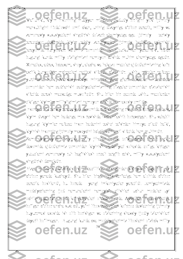 Ma’lumki,   kiyim   insonning   muayyan   millatini,   hududiy   birligini   yoki   ijtimoiy
mansubligini   ifodalovchi   omil   ekan,   uninig   dizayniga   e’tibor   qaratib,   milliy   va
zamonaviy   xususiyatlarni   singdirish   dolzarb   ahamiyatga   ega.   Ijtimoiy     -   tarixiy
taraqqiyot   davomida   kiyim   tabiiy   zaruriyatdan   ijtimoiy   hodisaga   aylanishi
jarayonida   bunyodkor   xalqimiz   tomonidan   qator   turkumlari   yaratildiki,   bular
bugungi   kunda   milliy   o’zligimizni   namoyon   etishda   muhim   ahamiyatga   egadir.
Xonatlas, adras, beqasam, shoyi, alacha va hakozo matolar ajdodlarimizning ko’p
asrlik   bunyodkor   mehnatlari   natijasi   sifatida   e’zozlidir.   Ushbu   matolar   nafaqat
yurtimizda   balki,   Markaziy   Osiyo   mintaqasi   yana   g’arb   davlatlari     fuqarolari
tomonidan   ham   qadrlanishi   qadriyatlarimizninig   o’zgalar   tomonidan   e’zozlanishi
sifatida   qarash   maqsadga   muvofiqdir.   Shu   bilan   bir   qatorda   ushbu   matolardan
tikilgan kiyimlar milliyligimizni namoyon etishda ham asosiy omildir. 
Insoniyat o’z tarixiy taraqqiyoti davomida tafakkurining rivojlanib borganligi bois,
kiyim   dizayni   ham   badanga   mos   ravishda   ixchamlashib   boravergan.   Shu   sababli
bugungi   kiyimlar   nafaqat   inson   badanini   tashqi   ta’sirdan   himoya   qiladi   balki,
kiyinish insonning ijtimoiy mavqyeini belgilovchi omil sifatida ham muhimdir. 
Zamonaviy   kiyim   dizaynida   milliy   jihatlar   haqida   to’xtalganda   o’nlab   asrlar
davomida   ajdodlarimiz   tomonidan   kiyinish   madaniyati   sohasida   qo’lga   kiritgan
yutuqlarni   zamonaviy   ruh   bag’ishlash   orqali   targ’ib   etish,   milliy   xususiyatlarni
singdirish demakdir.
Bizga   ma’lumki,   O’zbekiston   mustaqillikka   erishgandan   so’ng   san’atga   bo’lgan
e’tibor   yanada   kuchaydi.   Shu   bilan   birga   libos   san’atiga   ham   alohida   e’tibor
qaratila   boshlandi,   bu   borada     yangi   imkoniyatlar   yaratildi.   Jamiyatimizda
modelyerlarning   ijod   namunalarini   namoyish   qilishlari   uchun   modalar   uyi
ochilmoqda,   turli   moda   ko’rgazmalari   o’tkazilmoqda.   Avvallari   libos   san’atiga
bo’lgan e’tibor ancha sust edi, ya’ni libos rassomlari ko’proq davlatninig ijtimoiy
buyurtmasi   asosida   ish   olib   borishgan   va   o’zlarining   shaxsiy   ijodiy   izlanishlari
deyarli   bo’lmagan.     Bugungi   kunda   esa   modelyerlarimiz   liboslarni   o’zbek   milliy
38 