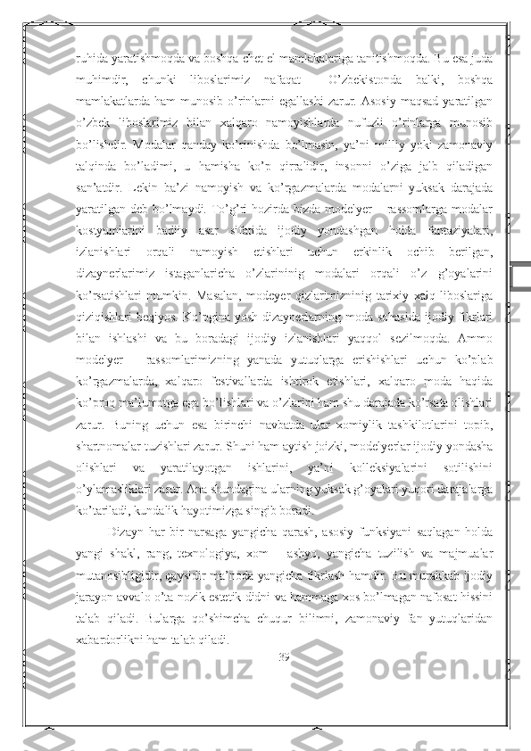 ruhida yaratishmoqda va boshqa chet el mamlakalariga tanitishmoqda. Bu esa juda
muhimdir,   chunki   liboslarimiz   nafaqat     O’zbekistonda   balki,   boshqa
mamlakatlarda ham   munosib  o’rinlarni   egallashi  zarur. Asosiy   maqsad  yaratilgan
o’zbek   liboslarimiz   bilan   xalqaro   namoyishlarda   nufuzli   o’rinlarga   munosib
bo’lishdir.   Modalar   qanday   ko’rinishda   bo’lmasin,   ya’ni   milliy   yoki   zamonaviy
talqinda   bo’ladimi,   u   hamisha   ko’p   qirralidir,   insonni   o’ziga   jalb   qiladigan
san’atdir.   Lekin   ba’zi   namoyish   va   ko’rgazmalarda   modalarni   yuksak   darajada
yaratilgan  deb bo’lmaydi. To’g’ri  hozirda bizda  modelyer  – rassomlarga  modalar
kostyumlarini   badiiy   asar   sifatida   ijodiy   yondashgan   holda   fantaziyalari,
izlanishlari   orqali   namoyish   etishlari   uchun   erkinlik   ochib   berilgan,
dizaynerlarimiz   istaganlaricha   o’zlarininig   modalari   orqali   o’z   g’oyalarini
ko’rsatishlari   mumkin.   Masalan,   modeyer   qizlarimizninig   tarixiy   xalq   liboslariga
qiziqishlari  beqiyos.  Ko’pgina  yosh  dizaynerlarning  moda sohasida  ijodiy fikrlari
bilan   ishlashi   va   bu   boradagi   ijodiy   izlanishlari   yaqqol   sezilmoqda.   Ammo
modelyer   –   rassomlarimizning   yanada   yutuqlarga   erishishlari   uchun   ko’plab
ko’rgazmalarda,   xalqaro   festivallarda   ishtirok   etishlari,   xalqaro   moda   haqida
ko’proq ma’lumotga ega bo’lishlari va o’zlarini ham shu darajada ko’rsata olishlari
zarur.   Buning   uchun   esa   birinchi   navbatda   ular   xomiylik   tashkilotlarini   topib,
shartnomalar tuzishlari zarur. Shuni ham aytish joizki, modelyerlar ijodiy yondasha
olishlari   va   yaratilayotgan   ishlarini,   ya’ni   kolleksiyalarini   sotilishini
o’ylamasliklari zarur. Ana shundagina ularning yuksak g’oyalari yuqori darajalarga
ko’tariladi, kundalik hayotimizga singib boradi.
Dizayn   har   bir   narsaga   yangicha   qarash,   asosiy   funksiyani   saqlagan   holda
yangi   shakl,   rang,   texnologiya,   xom   –   ashyo,   yangicha   tuzilish   va   majmualar
mutanosibligidir, qaysidir ma’noda yangicha fikrlash hamdir. Bu murakkab ijodiy
jarayon avvalo o’ta nozik estetik didni va hammaga xos bo’lmagan nafosat hissini
talab   qiladi.   Bularga   qo’shimcha   chuqur   bilimni,   zamonaviy   fan   yutuqlaridan
xabardorlikni ham talab qiladi.
39 