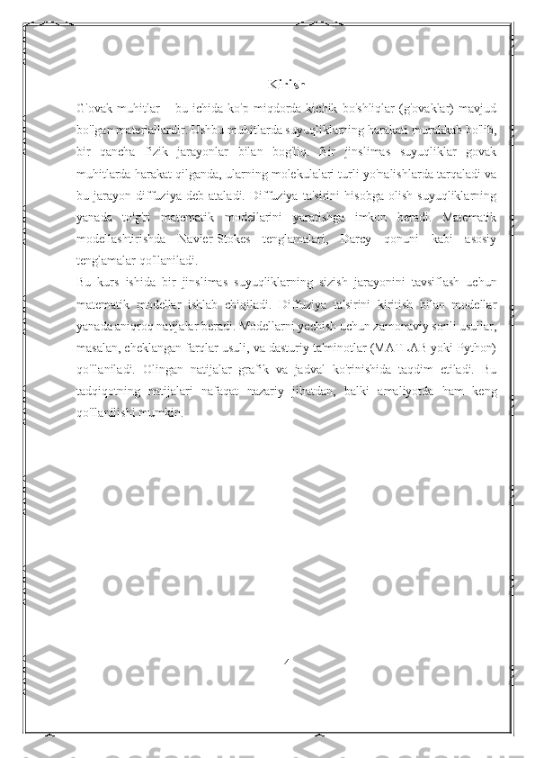 Kirish
G'ovak   muhitlar   –   bu   ichida   ko'p   miqdorda   kichik   bo'shliqlar   (g'ovaklar)   mavjud
bo'lgan materiallardir. Ushbu muhitlarda suyuqliklarning harakati murakkab bo'lib,
bir   qancha   fizik   jarayonlar   bilan   bog'liq.   Bir   jinslimas   suyuqliklar   govak
muhitlarda harakat qilganda, ularning molekulalari turli yo'nalishlarda tarqaladi va
bu   jarayon   diffuziya   deb   ataladi.   Diffuziya   ta'sirini   hisobga   olish   suyuqliklarning
yanada   to'g'ri   matematik   modellarini   yaratishga   imkon   beradi.   Matematik
modellashtirishda   Navier-Stokes   tenglamalari,   Darcy   qonuni   kabi   asosiy
tenglamalar qo'llaniladi.
Bu   kurs   ishida   bir   jinslimas   suyuqliklarning   sizish   jarayonini   tavsiflash   uchun
matematik   modellar   ishlab   chiqiladi.   Diffuziya   ta'sirini   kiritish   bilan   modellar
yanada aniqroq natijalar beradi. Modellarni yechish uchun zamonaviy sonli usullar,
masalan, cheklangan farqlar usuli, va dasturiy ta'minotlar (MATLAB yoki Python)
qo'llaniladi.   Olingan   natijalar   grafik   va   jadval   ko'rinishida   taqdim   etiladi.   Bu
tadqiqotning   natijalari   nafaqat   nazariy   jihatdan,   balki   amaliyotda   ham   keng
qo'llanilishi mumkin.
4 