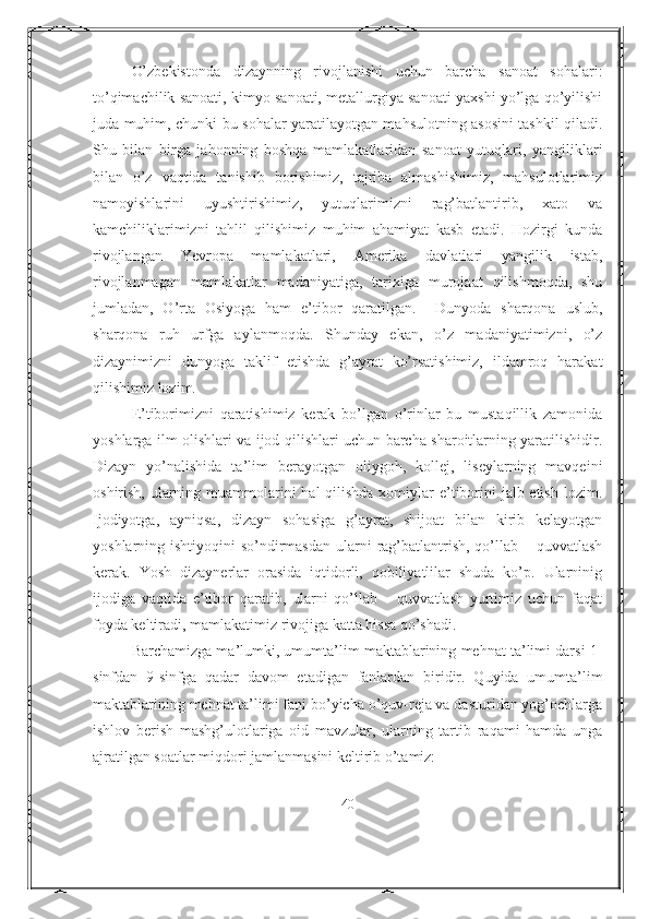 O’zbekistonda   dizaynning   rivojlanishi   uchun   barcha   sanoat   sohalari:
to’qimachilik sanoati, kimyo sanoati, metallurgiya sanoati yaxshi yo’lga qo’yilishi
juda muhim, chunki bu sohalar yaratilayotgan mahsulotning asosini tashkil qiladi.
Shu   bilan   birga   jahonning   boshqa   mamlakatlaridan   sanoat   yutuqlari,   yangiliklari
bilan   o’z   vaqtida   tanishib   borishimiz,   tajriba   almashishimiz,   mahsulotlarimiz
namoyishlarini   uyushtirishimiz,   yutuqlarimizni   rag’batlantirib,   xato   va
kamchiliklarimizni   tahlil   qilishimiz   muhim   ahamiyat   kasb   etadi.   Hozirgi   kunda
rivojlangan   Yevropa   mamlakatlari,   Amerika   davlatlari   yangilik   istab,
rivojlanmagan   mamlakatlar   madaniyatiga,   tarixiga   murojaat   qilishmoqda,   shu
jumladan,   O’rta   Osiyoga   ham   e’tibor   qaratilgan.     Dunyoda   sharqona   uslub,
sharqona   ruh   urfga   aylanmoqda.   Shunday   ekan,   o’z   madaniyatimizni,   o’z
dizaynimizni   dunyoga   taklif   etishda   g’ayrat   ko’rsatishimiz,   ildamroq   harakat
qilishimiz lozim. 
E’tiborimizni   qaratishimiz   kerak   bo’lgan   o’rinlar   bu   mustaqillik   zamonida
yoshlarga ilm olishlari va ijod qilishlari uchun barcha sharoitlarning yaratilishidir.
Dizayn   yo’nalishida   ta’lim   berayotgan   oliygoh,   kollej,   liseylarning   mavqeini
oshirish, ularning muammolarini  hal qilishda xomiylar e’tiborini  jalb etish lozim.
Ijodiyotga,   ayniqsa,   dizayn   sohasiga   g’ayrat,   shijoat   bilan   kirib   kelayotgan
yoshlarning ishtiyoqini  so’ndirmasdan  ularni  rag’batlantrish, qo’llab – quvvatlash
kerak.   Yosh   dizaynerlar   orasida   iqtidorli,   qobiliyatlilar   shuda   ko’p.   Ularninig
ijodiga   vaqtida   e’tibor   qaratib,   ularni   qo’llab   –   quvvatlash   yurtimiz   uchun   faqat
foyda keltiradi, mamlakatimiz rivojiga katta hissa qo’shadi. 
Barchamizga ma’lumki, umumta’lim maktablarining mehnat ta’limi darsi 1-
sinfdan   9-sinfga   qadar   davom   etadigan   fanlardan   biridir.   Quyida   umumta’lim
maktablarining mehnat ta’limi fani bo’yicha o’quv-reja va dasturidan yog’ochlarga
ishlov   berish   mashg’ulotlariga   oid   mavzular,   ularning   tartib   raqami   hamda   unga
ajratilgan soatlar miqdori jamlanmasini keltirib o’tamiz:
40 