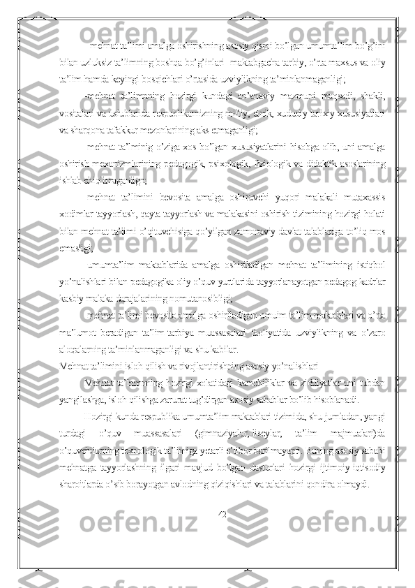 - mehnat ta’limi amalga oshirishning asosiy qismi bo’lgan umumta’lim bo’g’ini
bilan uzluksiz ta’limning boshqa bo’g’inlari -maktabgacha tarbiy, o’rta maxsus va oliy
ta’lim hamda keyingi bosqichlari o’rtasida uzviylikning ta’minlanmaganligi;
-mehnat   ta’limnning   hozirgi   kundagi   an’anaviy   mazmuni   maqsadi,   shakli,
vositalari va uslublarida respublikamizning milliy, etnik, xududiy tarixiy xususiyatlari
va sharqona tafakkur mezonlarining aks etmaganligi;
-mehnat  ta’lminig o’ziga xos bo’lgan xususiyatlarini  hisobga olib, uni amalga
oshirish mexanizmlarining pedagogik, psixologik, fiziologik va didaktik asoslarining
ishlab chiqilmaganlign;
-mehnat   ta’limini   bevosita   amalga   oshiruvchi   yuqori   malakali   mutaxassis
xodimlar tayyorlash, qayta tayyorlash va malakasini oshirish tizimining hozirgi holati
bilan mehnat ta’limi o’qituvchisiga qo’yilgan zamonaviy davlat talablariga to’liq mos
emasligi;
-umumta’lim   maktablarida   amalga   oshiriladigan   mehnat   ta’limining   istiqbol
yo’nalishlari bilan pedagogika oliy o’quv yurtlarida tayyorlanayotgan pedagog kadrlar
kasbiy malaka darajalarining nomutanosibligi;
-mehnat ta’limi bevosita amalga oshiriladigan umuim ta’lim maktablari va o’rta
ma’lumot   beradigan   ta’lim-tarbiya   muassasalari   faoliyatida   uzviylikning   va   o’zaro
aloqalarning ta’minlanmaganligi va shu kabilar.
Mehnat ta’limini isloh qilish va rivojlantirishning asosiy yo’nalishlari 
Mehnat   ta’lnmnning hozirgi   xolatidagi   kamchiliklar  va ziddiyatlar   uni  tubdan
yangilashga, isloh qilishga zarurat tug’dirgan asosiy sabablar bo’lib hisoblanadi.
Hozirgi kunda respublika umumta’lim maktablari tizimida, shu jumladan, yangi
turdagi   o’quv   muassasalari   (gimnaziyalar,-liseylar,   ta’lim   majmualari)da
o’quvchilarning texnologik ta’limiga yetarli e’tibor berilmayapti. Buning asosiy sababi
mehnatga   tayyorlashning   ilgari   mavjud   bo’lgan   dasturlari   hozirgi   ijtimoiy-iqtisodiy
sharoitlarda o’sib borayotgan avlodning qiziqishlari va talablarini qondira olmaydi.
42 