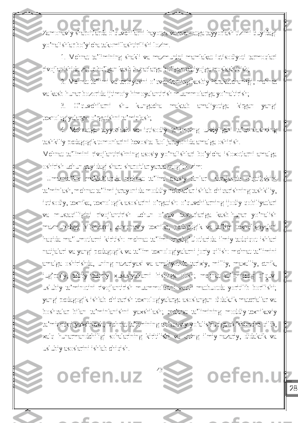 Zamonaviy sharoitlarda o’quvchilarni hayotga va mehnatga tayyorlash tizimi quyidagi
yo’nalishlar bo’yicha takomillashtirilishi lozim.
1.   Mehnat   ta’limining   shakli   va   mazmunini   mamlakat   iqtisodiyoti   tarmoqlari
rivojlanishida zarur bo’lgan kasb-hunarlarga bo’lgan ehtiyojga moslashtirish;
2. Mehnat ta’limi va tarbiyasini o’qvchilarning kasbiy harakatchanligi, mehnat
va kasb-hunar bozorida ijtimoiy himoyalantirish muammolariga yo’naltirish;
3.   O’quvchilarni   shu   kungacha   maktab   amaliyotiga   kirgan   yangi
texnologiyalarga  o’rgatishni ta’minlash;
4.   Mehnatga   tayyorlash   va   iqtisodiy   ta’limning   uzviyligini   ta’minlashning
tashkiliy-pedagogik tomonlarini bevosita faol jarayonida amalga oshirish.
Mehnat   ta’limini   rivojlantirishning   asosiy   yo’nalishlari   bo’yicha   isloxotlarni   amalga
oshirish uchun quyidagi shart-sharoitlar yaratilmog’i lozim:
  Umumta’lim   maktablarida   mehnat   ta’limi   asosiy   fanlar     darajasida   o’qitilishini
ta’minlash, mehnat ta’limi jarayonida moddiy ne’matlar ishlab chiqarishning tashkiliy,
iqtisodiy, texnika, texnologik asoslarini o’rgatish: o’quvchilarning ijodiy qobiliyatlari
va   mustaqilligini   rivojlantirish   uchun   o’quv   dasturlariga   kasb-hunar   yo’nalish
mazmunidagi   bilimlarni,   zamonaviy   texnika,   pedagogik   va   ta’lim   texnologiyalari
haqida   ma’lumotlarni   kiritish:   mehnat   ta’limi   mashg’ulotlarida   ilmiy-tadqiqot   ishlari
natijalari va yangi pedagogik va ta’lim texnologiyalarni joriy qilish: mehnat ta’limini
amalga   oshirishda,   uning   nazariyasi   va   amaliyotida   tarixiy,   milliy,   maxalliy,   etnik,
jug’rofiy,   tabiiy-iqlimiy   xususiyatlarni   hisobga   olish;   mehnat   ta’limining   o’quv-
uslubiy   ta’minotini   rivojlantirish   muammolarini   vaqtli   matbuotda   yoritilib   borilishi;
yangi pedagogik ishlab chiqarish texnologiyalarga asoslangan didaktik materiallar va
boshqalar   bilan   ta’minlanishni   yaxshilash;   mehnat   ta’limining   moddiy-texnikaviy
ta’minotini yaxshilash; mehnat ta’limining an’anaviy yo’alishlariga qo’shimcha qilib,
xalq   hunarmandchiligi   sohalarining   kiritilishi   va   uning   ilmiy-nazariy,   didaktik   va
uslubiy asoslarini ishlab chiqish.
43
28 