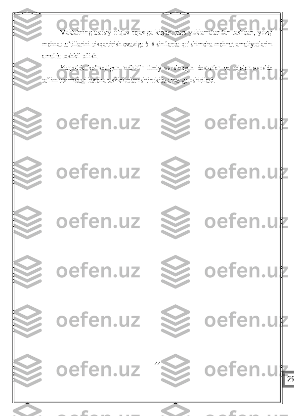 Maktabning   asosiy   o’quv   rejasiga   kirgan   dars   yuklamalaridan   tashqari,   yozgi
mehnat ta’tillarini qisqartirish evaziga 5-8 sinflarda qo’shimcha mehnat amaliyotlarini
amalda tashkil qilish.
Yuqorida   ko’rsatilgan   tadbirlir   ilmiy   asoslangan   dasturlar   va   rejalar   asosida
ta’lim tizimidagi barcha tashkilotlar ishtirokida amalga oshiriladi.
44
29 