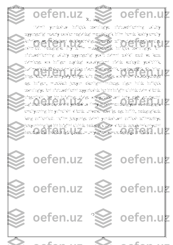 Xulosa
Tizimli   yondashuv   bo’lajak   texnologiya   o’qituvchilarining   uslubiy
tayyorgarligi   nazariy   asoslar   negizidagi   metodologik   bilim   hamda   kasbiy-amaliy
ko’nikma   va   malakalarni   shakllantirishga   qaratilgan   ta’lim   tizimi   orqali   amalga
oshiriladi.   Pedagogika   oliy   ta’lim   muassasalarida   bo’lajak   texnologiya   fani
o’qituvchilarining   uslubiy   tayyorgarligi   yaxlit   tizimni   tashkil   etadi   va   katta
tizimlarga   xos   bo’lgan   quyidagi   xususiyatlarni   o’zida   saqlaydi:   yaxlitlilik,
tuzilmaviylik, boshqa tizimlar bilan o’zaro bog’langanlik, poydevoriylik. Shu bilan
birgalikda, o’quv-tarbiyaviy faoliyat ko’p qirrali o’ziga xos dinamik xususiyatlarga
ega   bo’lgan,   murakkab   jarayon   ekanligini   inobatga   olgan   holda   bo’lajak
texnologiya fani o’qituvchilarini tayyorlashda har bir bo’g’in alohida tizim sifatida
o’rganilishi,   har   bir   bo’g’inga   o’ziga   xos   yondashuvni   joriy   etish   zaruriyatini
tug’diradi.   Demak,   tizimli   yondashuv   ilmiy   bilish   metodologiyasi   va   pedagogik
amaliyotning   bir   yo’nalishi   sifatida   universal   tavsifga   ega   bo’lib,   pedagogikada
keng   qo’llaniladi.   Ta’lim   jarayoniga   tizimli   yondashuvni   qo’llash   ta’limtarbiya
jarayonining har bir bo’g’ini alohida pedagogik tizim sifatida qarash imkoniyatini
beradi va ular orasida bog’liqliklar umumiy ta’lim samaradorligiga olib keladi. 
45 