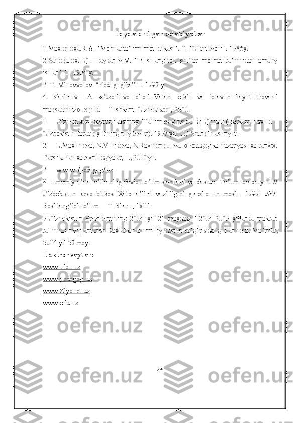 Foydalanilgan ada biyotlar
1.Mavlonova.R.A. “Mehnat ta’limi metodikasi”. T. “O’qituvchi”. 1986y.
2.Sanoqulov.   Q.   Haydarov.M.   “Boshlang’ich   sinflar   mehnat   ta’limidan   amaliy
ishlar”. T. 1994 y. 
3. T. Minovvarov. “Pedogogika”.T. 1992 y.
4.   Karimov   I.A.   «Ozod   va   obod   Vatan,   erkin   va   faravon   hayot-pirovard
maqsadimiz».  8-jild. – Toshkent: O'zbekiston, 2000.
1. O’zbekiston Respublikasining “Ta’lim to’g’risida” gi Qonuni (Barkamol avlod –
O’zbekiston taraqqiyotining poydevori). 1997 yil. T.,“Sharq” nashriyoti .
2. R.Mavlonova,   N.Vohidova,   N.Raxmonqulova.   «Pedagogika   nazariyasi   va   tarixi».
Darslik. Fan va texnologiyalar, T., 2010 yil.
3. w.w.w. /pedagog/ uz..
8. Umumiy o’rta ta’limning davlat ta’lim standarti va dasturi. Ta’lim taraqqiyoti //
O'zbekiston   Respublikasi   Xalq   ta’limi   vazirligining   axborotnomasi.   –1999.   -№7.
Boshlang’ich ta’lim. – Т: Sharq, 180 b.
9.O’zbekiston   Prezidentining   2004   yil   21   maydagi   “2004-2009   yillarda   maktab
ta’limini rivojlantirish Davlat umummilliy dasturi to’g’risida”gi Farmoni. Ма ’rifat ,
2004  yil  22  may . 
Elektron saytlar:
www.tdpu.uz
www.pedagog.uz
www.Ziyonet.uz
www.cdu.uz
46 
