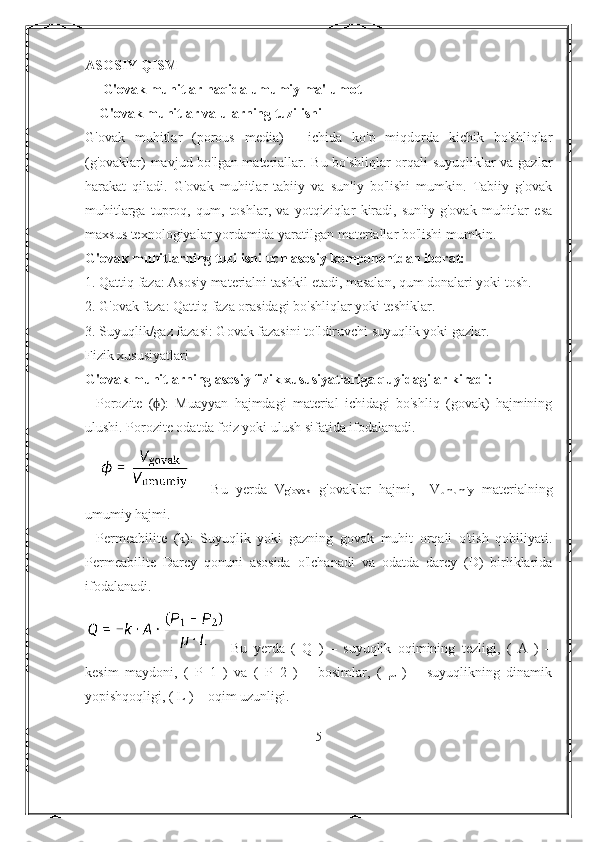 ASOSIY QISM
     G'ovak muhitlar haqida umumiy ma'lumot
    G'ovak muhitlar va ularning tuzilishi
G'ovak   muhitlar   (porous   media)   -   ichida   ko'p   miqdorda   kichik   bo'shliqlar
(g'ovaklar) mavjud bo'lgan materiallar. Bu bo'shliqlar orqali suyuqliklar va gazlar
harakat   qiladi.   G'ovak   muhitlar   tabiiy   va   sun'iy   bo'lishi   mumkin.   Tabiiy   g'ovak
muhitlarga   tuproq,   qum,   toshlar,   va   yotqiziqlar   kiradi,   sun'iy   g'ovak   muhitlar   esa
maxsus texnologiyalar yordamida yaratilgan materiallar bo'lishi mumkin.
G'ovak muhitlarning tuzilishi uch asosiy komponentdan iborat:
1. Qattiq faza: Asosiy materialni tashkil etadi, masalan, qum donalari yoki tosh.
2. G'ovak faza: Qattiq faza orasidagi bo'shliqlar yoki teshiklar.
3. Suyuqlik/gaz fazasi: Govak fazasini to'ldiruvchi suyuqlik yoki gazlar.
Fizik xususiyatlari
G'ovak muhitlarning asosiy fizik xususiyatlariga quyidagilar kiradi:
-   Porozite   ( ):   Muayyan   hajmdagi   material   ichidagi   bo'shliq   (govak)   hajminingϕ
ulushi. Porozite odatda foiz yoki ulush sifatida ifodalanadi.
    Bu   yerda   V g'ovak   g'ovaklar   hajmi,     V umumiy   materialning
umumiy hajmi.
-   Permeabilite   (k):   Suyuqlik   yoki   gazning   govak   muhit   orqali   o'tish   qobiliyati.
Permeabilite   Darcy   qonuni   asosida   o'lchanadi   va   odatda   darcy   (D)   birliklarida
ifodalanadi.
Bu   yerda   (   Q   )   –   suyuqlik   oqimining   tezligi,   (   A   )   –
kesim   maydoni,   (   P_1   )   va   (   P_2   )   –   bosimlar,   (   μ   )   –   suyuqlikning   dinamik
yopishqoqligi, ( L ) – oqim uzunligi.
5 