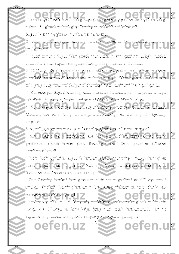 - Tortuosity :  G'ovak faza ichidagi suyuqlikning haqiqiy yo'li va tekis yo'l orasidagi
nisbati. Bu g'ovak muhitdagi yo'llarning murakkabligini ko'rsatadi.
Suyuqliklarning g'ovak muhitlarda harakati
G'ovak   muhitlarda   suyuqliklarning   harakati   bir   nechta   fizik   mexanizmlar   orqali
amalga oshiriladi:
1.   Darci   qonuni:   Suyuqliklar   govak   muhitlarda   bosim   gradienti   tufayli   harakat
qiladi. Bu qonun suyuqlikning oqim tezligini hisoblashda qo'llaniladi.
2.   Diffuziya:   Molekulalarning   yuqori   konsentratsiyadan   past   konsentratsiyaga
tarqalishi jarayoni. Diffuziya govak muhitlarda suyuqliklarning harakatida muhim
rol o'ynaydi, ayniqsa molekulyar o'lchamdagi o'zaro ta'sirlarni hisobga olganda.
3.   Konveksiya:   Suyuqliklarning   katta   massalari   harakatlanishi   natijasida   amalga
oshiriladi. Bu, asosan, bosim farqi va tortishish kuchlari bilan bog'liq.
4.   Suyuq-suyuq   interfeysi:   Turli   suyuqliklarning   interfeys   zonalarida   harakati.
Masalan,   suv   va   neftning   bir-biriga   aralashmasligi   va   ularning   interfeysidagi
tarqalishi.
Suv, neft, gaz va boshqa suyuqliklarning g'ovak muhitlarda harakati
-   Suv:   Tuproq   va   yotqiziqlarda   suv   kapillyar   kuchlar,   tortishish   va   bosim
gradientlari   ta'sirida   harakat   qiladi.   Suvning   harakati   Darci   qonuni   va   diffuziya
orqali tavsiflanadi.
-   Neft:   Neft   konlarida   suyuqlik   harakati   g'ovak   muhitning   o'tkazuvchanligi   va
bosim   farqlari   bilan   belgilanadi.   Neftning   g'ovak   muhitda   harakati   bir   nechta
fazalar va interfeys zonalari bilan bog'liq.
-   Gaz:   Gazning   harakati   ham   g'ovak   muhitda   bosim   gradienti   va   diffuziya   orqali
amalga   oshiriladi.   Gazning   harakati   neft   va   suvga   nisbatan   osonroq,   chunki   gaz
molekulalari kichik va yengil.
- Boshqa suyuqliklar: Turli kimyoviy moddalar va aralashmalar g'ovak muhitlarda
o'ziga   xos   diffuziya   va   konveksiya   jarayonlari   orqali   harakatlanadi.   Har   bir
suyuqlikning harakati uning fizik-kimyoviy xususiyatlariga bog'liq.
6 