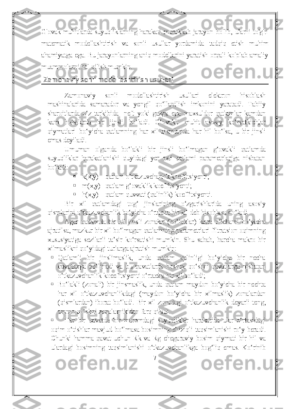 G'ovak muhitlarda suyuqliklarning harakati murakkab jarayon bo'lib, ularni to'g'ri
matematik   modellashtirish   va   sonli   usullar   yordamida   tadqiq   etish   muhim
ahamiyatga ega. Bu jarayonlarning aniq modellarini yaratish orqali ko'plab amaliy
muammolarni hal qilish mumkin.
  Zamonaviy sonli modellashtirish usullari
Zamonaviy   sonli   modellashtirish   usullari   elektron   hisoblash
mashinalarida   samarador   va   yengil   qо‘llanilish   imkonini   yaratadi.   Tabiiy
sharoitlarda   о‘z   tarkibida   neft   yoki   gazga   ega   maxsuldor   qatlamlar   kamdan
kam   holatlarda   bir   jinsli   bо‘ladi.   G‘ovakli   muhit   asosiy   kо‘rsatkichlar
qiymatlari   bо‘yicha   qatlamning   har   xil   qismlarida   har   hil   bо‘lsa,   u   bir   jinsli
emas deyiladi.
Umuman   olganda   bо‘lakli   bir   jinsli   bо‘lmagan   g‘ovakli   qatlamda
suyuqliklar   harakatlanishi   quyidagi   yer   osti   qatlami   parametrlariga   nisbatan
bо‘ladi:
 k(x,y) – qatlam о‘tkazuvchanlik koeffitsiyenti;
 m(x,y) –qatlam g‘ovaklik koeffitsiyenti;
 h(x,y) – qatlam quvvati (qalinlik) koeffitsiyenti.
Bir   xil   qatlamdagi   tog‘   jinslarining   о‘zgarishlarida   uning   asosiy
qismlarini о‘tkazuvchanlik bо‘yicha о‘rtacha bir xil deb hisoblasa bо‘ladi.
Agar   qatlamda   bir   hil   jinsli   zonalar   (bо‘laklar)   katta   о‘lchami   bо‘yicha
ajratilsa, mazkur bir xil bо‘lmagan qatlamning parametrlari filtratsion oqimning
xususiyatiga   sezilarli   ta’sir   kо‘rsatishi   mumkin.   Shu   sabab,   barcha   makro   bir
xilmaslikni qо‘yidagi turlarga ajratish mumkin:
 Qatlamli   bir   jinslimaslik,   unda   qatlam   qalinligi   bо‘yicha   bir   necha
qavatlarga   bо‘linadi   va   bu   qavatlarda   boshqa   qо‘shni   qavatlarga   nisbatan
о‘tkazuvchanlik koeefitsiyenti о‘rtacha bir xil bо‘ladi;
 Bо‘lakli   (zonali)   bir   jinsmaslik,   unda   qatlam   maydon   bо‘yicha   bir   nechta
har   xil   о‘tkazuvchanlikdagi   (maydon   bо‘yicha   bir   xilmaslik)   zonalardan
(qismlardan)   iborat   bо‘ladi.   Bir   xil   zonadagi   о‘tkazuvchanlik   deyarli   teng,
ammo qо‘shni zonalarnikidan farq qiladi.
 Har   bir   qavatda   bir   maromdagi   suyuqliklar   harakatida   ular   о‘rtasidagi
oqim о‘tishlar mavjud bо‘lmasa bosimning chiziqli taqsimlanishi rо‘y beradi.
Chunki   hamma   qavat   uchun   Rk   va   Rg   chegaraviy   bosim   qiymati   bir   hil   va
ulardagi   bosimning   taqsimlanishi   о‘tkazuvchanlikga   bog‘liq   emas.   Kо‘rinib
7 